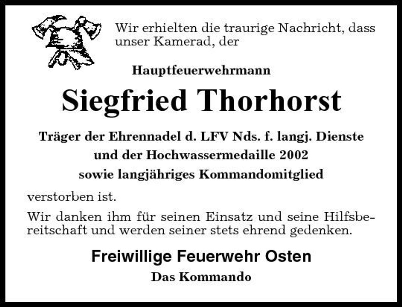 <p>Wir erhielten die traurige Nachricht, dass unser Kamerad, der Hauptfeuerwehrmann</p><p>Siegfried Thorhorst<br />Träger der Ehrennadel d. LFV Nds. f. langj. Dienste und der Hochwassermedaille 2002 sowie langjähriges Kommandomitglied verstorben ist. Wir danken ihm für seinen Einsatz und seine Hilfsbereitschaft und werden seiner stets ehrend gedenken.</p><p>Freiwillige Feuerwehr Osten<br />Das Kommando</p>