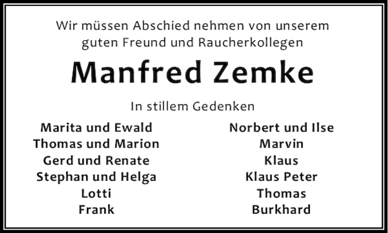 <p>Wir müssen Abschied nehmen von unserem<br />guten Freund und Raucherkollegen</p><p>Manfred Zemke<br />In stillem Gedenken<br />Marita und Ewald<br />Thomas und Marion<br />Gerd und Renate<br />Stephan und Helga<br />Lotti<br />Frank</p><p>Norbert und Ilse<br />Marvin<br />Klaus<br />Klaus Peter<br />Thomas<br />Burkhard</p>
