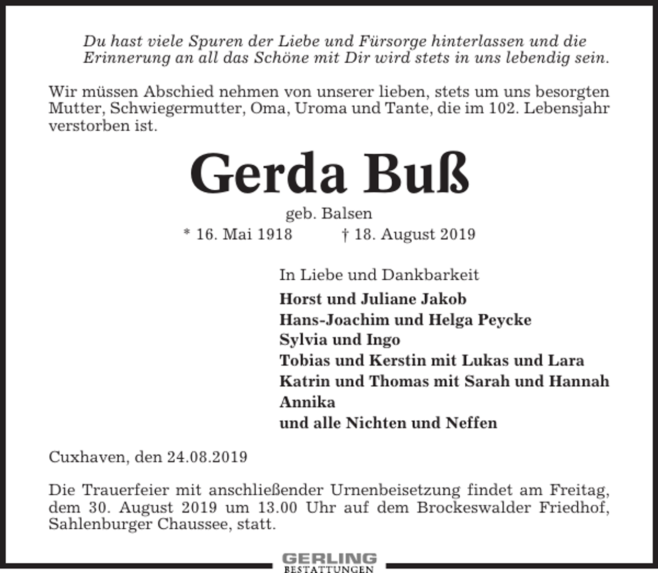 <p>Du hast viele Spuren der Liebe und Fürsorge hinterlassen und die<br />Erinnerung an all das Schöne mit Dir wird stets in uns lebendig sein.<br />Wir müssen Abschied nehmen von unserer lieben, stets um uns besorgten<br />Mutter, Schwiegermutter, Oma, Uroma und Tante, die im 102. Lebensjahr<br />verstorben ist.</p><p>Gerda Buß<br />geb. Balsen<br />* 16. Mai 1918<br />† 18. August 2019<br />In Liebe und Dankbarkeit<br />Horst und Juliane Jakob<br />Hans-Joachim und Helga Peycke<br />Sylvia und Ingo<br />Tobias und Kerstin mit Lukas und Lara<br />Katrin und Thomas mit Sarah und Hannah<br />Annika<br />und alle Nichten und Neffen<br />Cuxhaven, den 24.08.2019<br />Die Trauerfeier mit anschließender Urnenbeisetzung findet am Freitag,<br />dem 30. August 2019 um 13.00 Uhr auf dem Brockeswalder Friedhof,<br />Sahlenburger Chaussee, statt.</p>