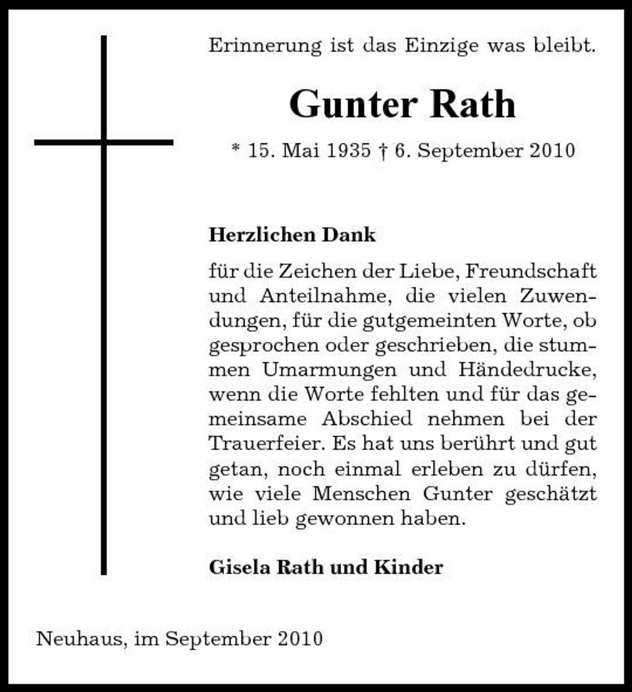 <p>Erinnerung ist das Einzige was bleibt.</p><p>Gunter Rath<br />* 15. Mai 1935 † 6. September 2010</p><p>Herzlichen Dank für die Zeichen der Liebe, Freundschaft und Anteilnahme, die vielen Zuwendungen, für die gutgemeinten Worte, ob gesprochen oder geschrieben, die stummen Umarmungen und Händedrucke, wenn die Worte fehlten und für das gemeinsame Abschied nehmen bei der Trauerfeier. Es hat uns berührt und gut getan, noch einmal erleben zu dürfen, wie viele Menschen Gunter geschätzt und lieb gewonnen haben. Gisela Rath und Kinder</p><p>Neuhaus, im September 2010</p>