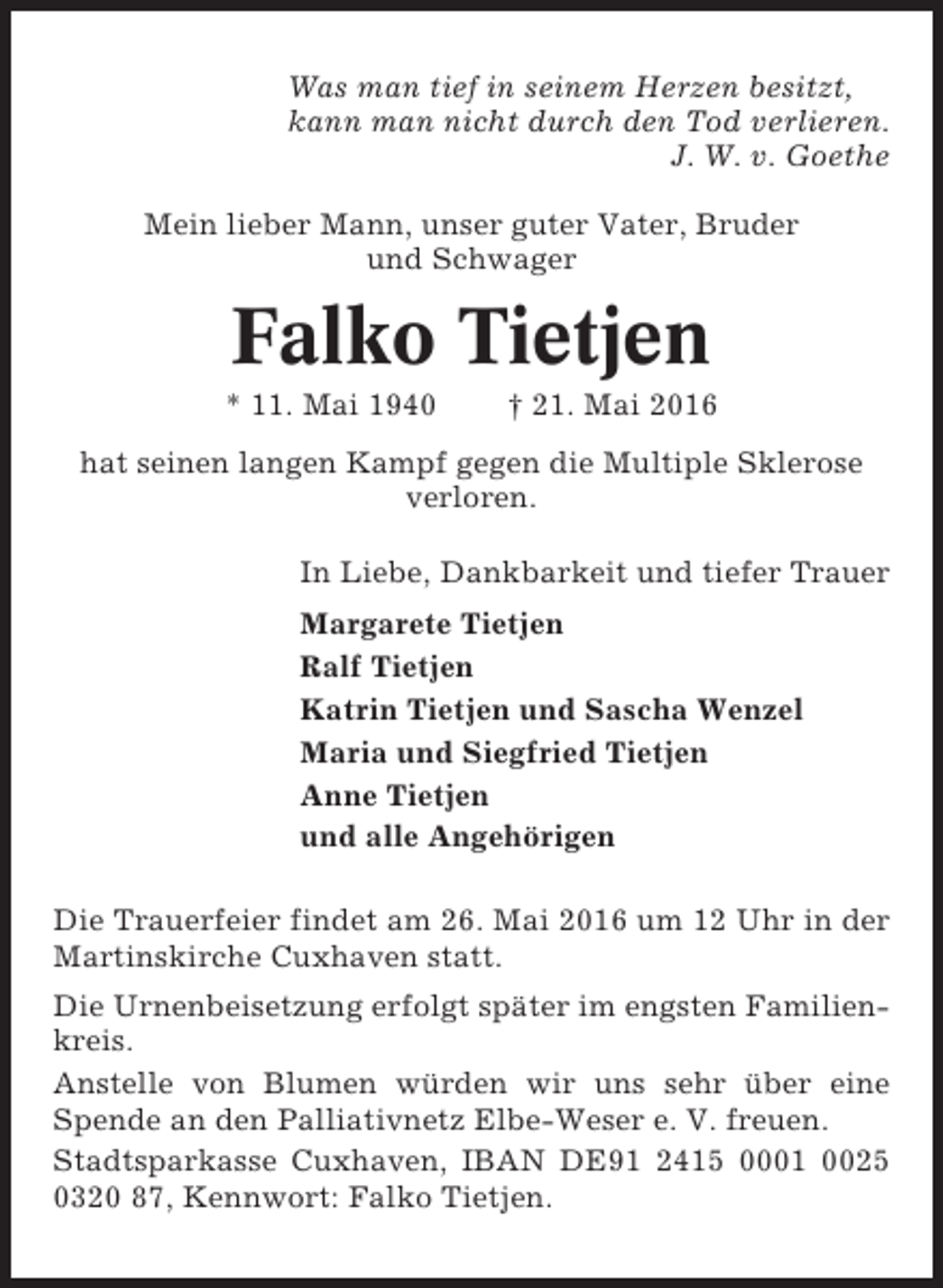 <p>Was man tief in seinem Herzen besitzt,<br />kann man nicht durch den Tod verlieren.<br />J. W. v. Goethe<br />Mein lieber Mann, unser guter Vater, Bruder<br />und Schwager</p><p>Falko Tietjen<br />* 11. Mai 1940</p><p>† 21. Mai 2016</p><p>hat seinen langen Kampf gegen die Multiple Sklerose<br />verloren.<br />In Liebe, Dankbarkeit und tiefer Trauer<br />Margarete Tietjen<br />Ralf Tietjen<br />Katrin Tietjen und Sascha Wenzel<br />Maria und Siegfried Tietjen<br />Anne Tietjen<br />und alle Angehörigen<br />Die Trauerfeier findet am 26. Mai 2016 um 12 Uhr in der<br />Martinskirche Cuxhaven statt.<br />Die Urnenbeisetzung erfolgt später im engsten Familienkreis.<br />Anstelle von Blumen würden wir uns sehr über eine<br />Spende an den Palliativnetz Elbe-Weser e. V. freuen.<br />Stadtsparkasse Cuxhaven, IBAN DE91 2415 0001 0025<br />0320 87, Kennwort: Falko Tietjen.</p>