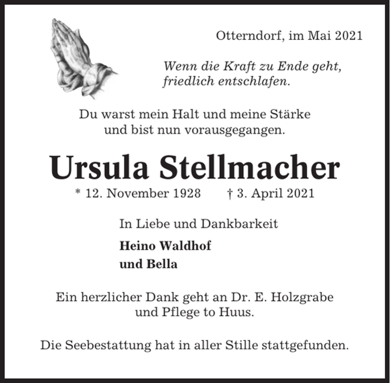 <p>Otterndorf, im Mai 2021<br />Wenn die Kraft zu Ende geht,<br />friedlich entschlafen.<br />Du warst mein Halt und meine Stärke<br />und bist nun vorausgegangen.</p><p>Ursula Stellmacher<br />* 12. November 1928</p><p>† 3. April 2021</p><p>In Liebe und Dankbarkeit<br />Heino Waldhof<br />und Bella<br />Ein herzlicher Dank geht an Dr. E. Holzgrabe<br />und Pflege to Huus.<br />Die Seebestattung hat in aller Stille stattgefunden.</p>