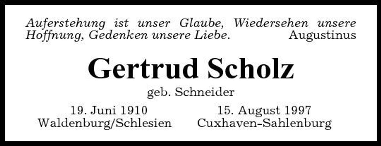 <p>Auferstehung ist unser Glaube, Wiedersehen unsere Hoffnung, Gedenken unsere Liebe. Augustinus</p><p>Gertrud Scholz<br />geb. Schneider 19. Juni 1910 15. August 1997 Waldenburg/Schlesien Cuxhaven-Sahlenburg</p>