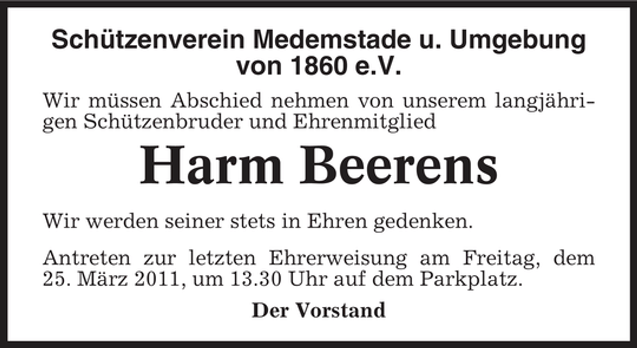 <p>Schützenverein Medemstade u. Umgebung von 1860 e.V.<br />Wir müssen Abschied nehmen von unserem langjährigen Schützenbruder und Ehrenmitglied</p><p>Harm Beerens<br />Wir werden seiner stets in Ehren gedenken. Antreten zur letzten Ehrerweisung am Freitag, dem 25. März 2011, um 13.30 Uhr auf dem Parkplatz. Der Vorstand</p>
