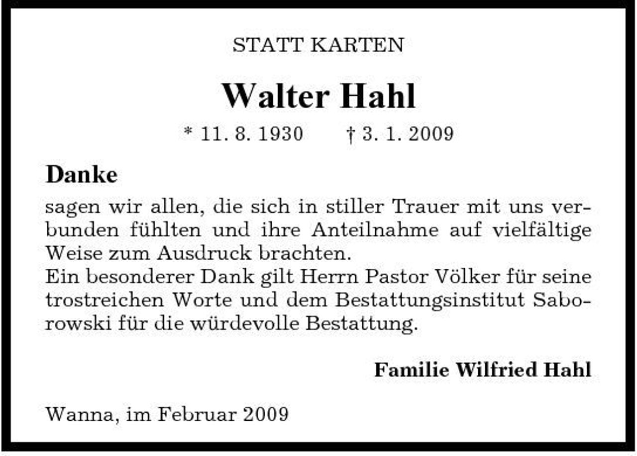 <p>STATT KARTEN</p><p>Walter Hahl<br />* 11. 8. 1930 † 3. 1. 2009</p><p>Danke<br />sagen wir allen, die sich in stiller Trauer mit uns verbunden fühlten und ihre Anteilnahme auf vielfältige Weise zum Ausdruck brachten. Ein besonderer Dank gilt Herrn Pastor Völker für seine trostreichen Worte und dem Bestattungsinstitut Saborowski für die würdevolle Bestattung. Familie Wilfried Hahl Wanna, im Februar 2009</p>