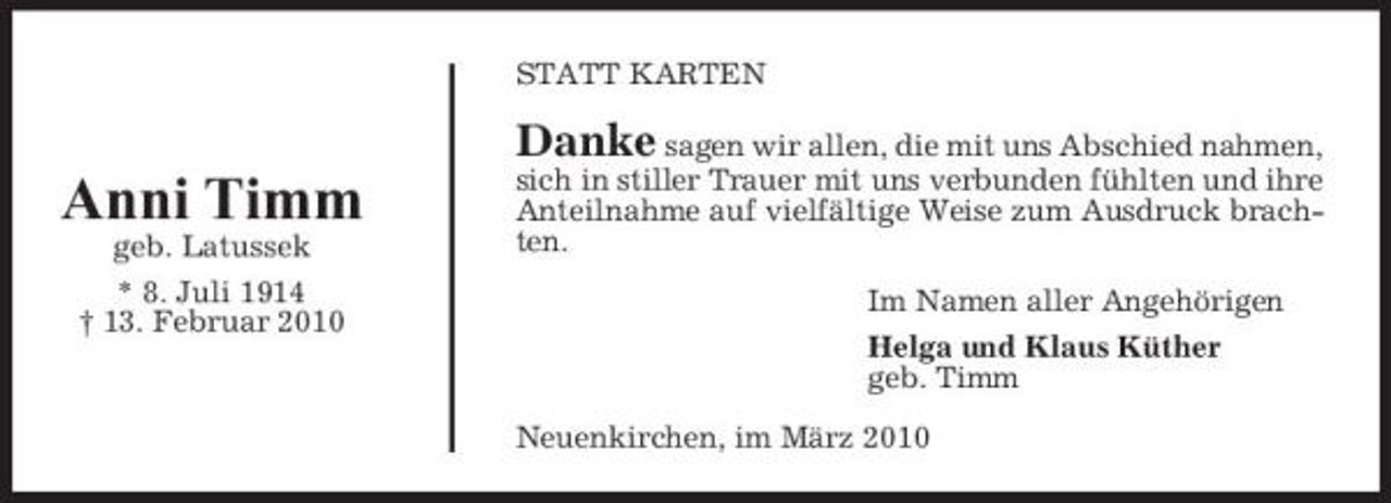 <p>STATT KARTEN</p><p>Danke sagen wir allen, die mit uns Abschied nahmen,</p><p>Anni Timm<br />geb. Latussek * 8. Juli 1914 † 13. Februar 2010</p><p>sich in stiller Trauer mit uns verbunden fühlten und ihre Anteilnahme auf vielfältige Weise zum Ausdruck brachten. Im Namen aller Angehörigen Helga und Klaus Küther geb. Timm Neuenkirchen, im März 2010</p>