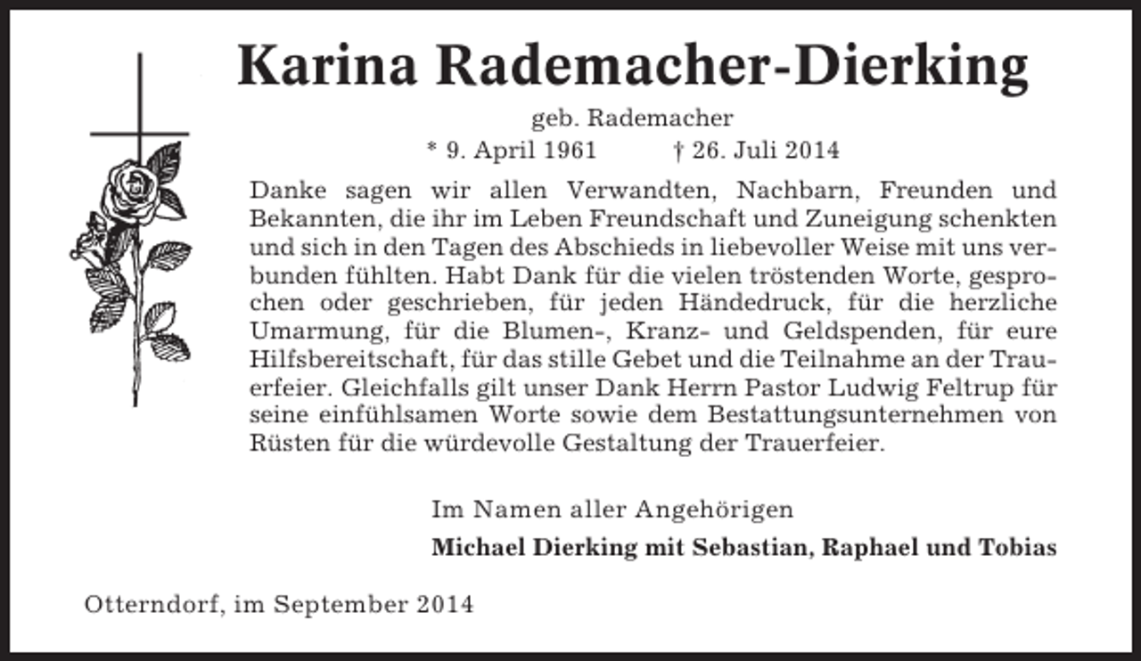 <p>Karina Rademacher-Dierking<br />geb. Rademacher<br />* 9. April 1961<br />† 26. Juli 2014<br />Danke sagen wir allen Verwandten, Nachbarn, Freunden und<br />Bekannten, die ihr im Leben Freundschaft und Zuneigung schenkten<br />und sich in den Tagen des Abschieds in liebevoller Weise mit uns verbunden fühlten. Habt Dank für die vielen tröstenden Worte, gesprochen oder geschrieben, für jeden Händedruck, für die herzliche<br />Umarmung, für die Blumen-, Kranz- und Geldspenden, für eure<br />Hilfsbereitschaft, für das stille Gebet und die Teilnahme an der Trauerfeier. Gleichfalls gilt unser Dank Herrn Pastor Ludwig Feltrup für<br />seine einfühlsamen Worte sowie dem Bestattungsunternehmen von<br />Rüsten für die würdevolle Gestaltung der Trauerfeier.</p><p>Im Namen aller Angehörigen<br />Michael Dierking mit Sebastian, Raphael und Tobias</p><p>Otterndorf, im September 2014</p>
