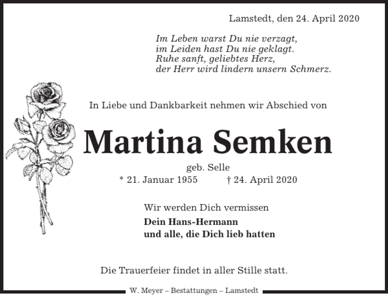 <p>Lamstedt, den 24. April 2020<br />Im Leben warst Du nie verzagt,<br />im Leiden hast Du nie geklagt.<br />Ruhe sanft, geliebtes Herz,<br />der Herr wird lindern unsern Schmerz.</p><p>In Liebe und Dankbarkeit nehmen wir Abschied von</p><p>Martina Semken<br />geb. Selle<br />* 21. Januar 1955<br />† 24. April 2020<br />Wir werden Dich vermissen<br />Dein Hans-Hermann<br />und alle, die Dich lieb hatten</p><p>Die Trauerfeier findet in aller Stille statt.<br />W. Meyer – Bestattungen – Lamstedt</p>