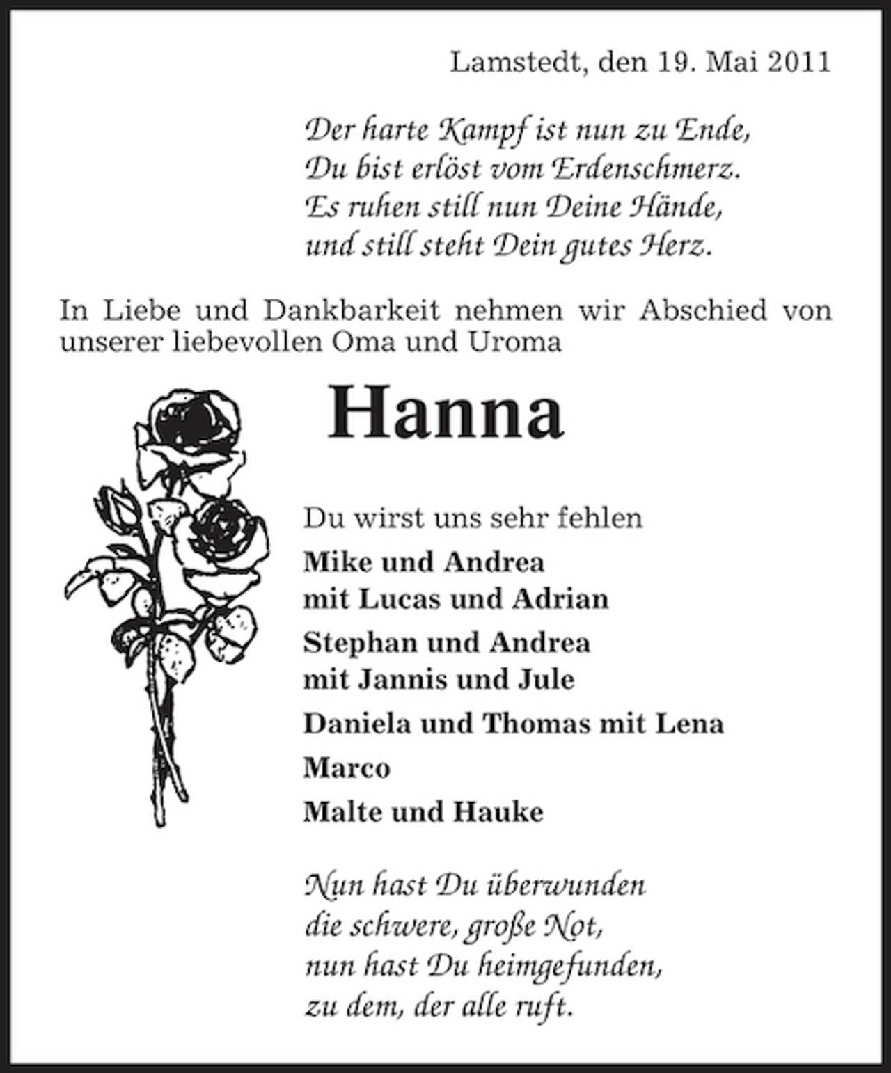 <p>Lamstedt, den 19. Mai 2011</p><p>Der harte Kampf ist nun zu Ende, Du bist erlöst vom Erdenschmerz. Es ruhen still nun Deine Hände, und still steht Dein gutes Herz.<br />In Liebe und Dankbarkeit nehmen wir Abschied von unserer liebevollen Oma und Uroma</p><p>Hanna<br />Du wirst uns sehr fehlen Mike und Andrea mit Lucas und Adrian Stephan und Andrea mit Jannis und Jule Daniela und Thomas mit Lena Marco Malte und Hauke</p><p>Nun hast Du überwunden die schwere, große Not, nun hast Du heimgefunden, zu dem, der alle ruft.</p>