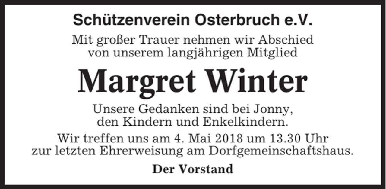<p>Schützenverein Osterbruch e.V.<br />Mit großer Trauer nehmen wir Abschied<br />von unserem langjährigen Mitglied</p><p>Margret Winter<br />Unsere Gedanken sind bei Jonny,<br />den Kindern und Enkelkindern.<br />Wir treffen uns am 4. Mai 2018 um 13.30 Uhr<br />zur letzten Ehrerweisung am Dorfgemeinschaftshaus.<br />Der Vorstand</p>