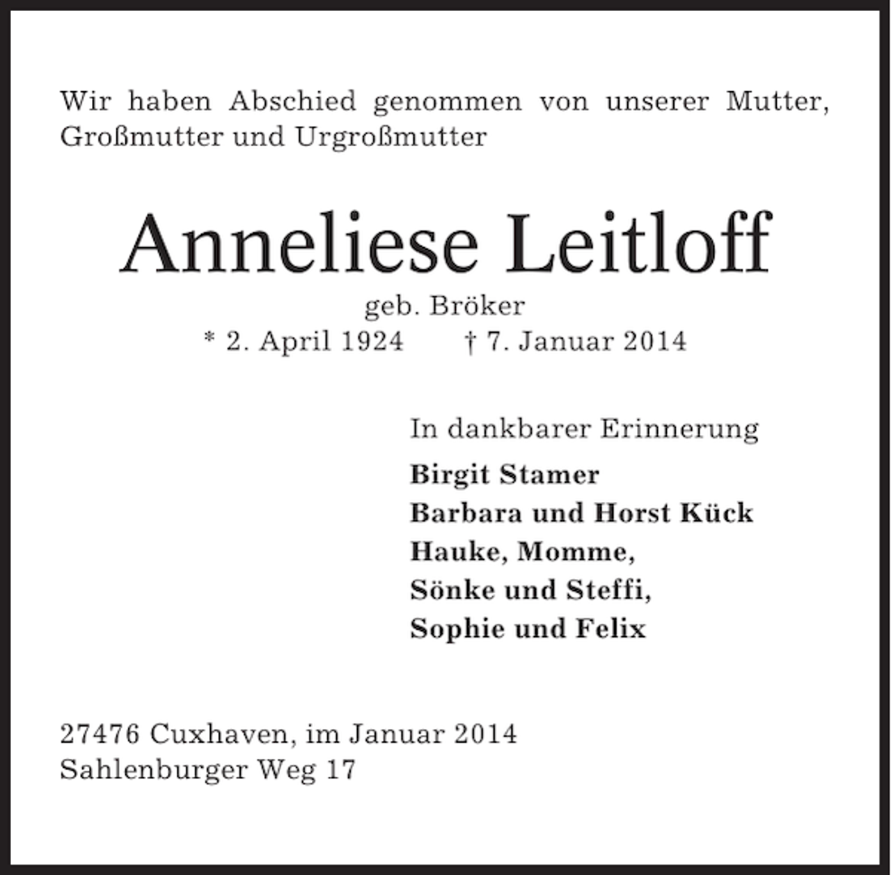 <p>Wir haben Abschied genommen von unserer Mutter,<br />Großmutter und Urgroßmutter</p><p>Anneliese Leitloff<br />geb. Bröker<br />* 2. April 1924<br />† 7. Januar 2014<br />In dankbarer Erinnerung<br />Birgit Stamer<br />Barbara und Horst Kück<br />Hauke, Momme,<br />Sönke und Steffi,<br />Sophie und Felix</p><p>27476 Cuxhaven, im Januar 2014<br />Sahlenburger Weg 17</p>
