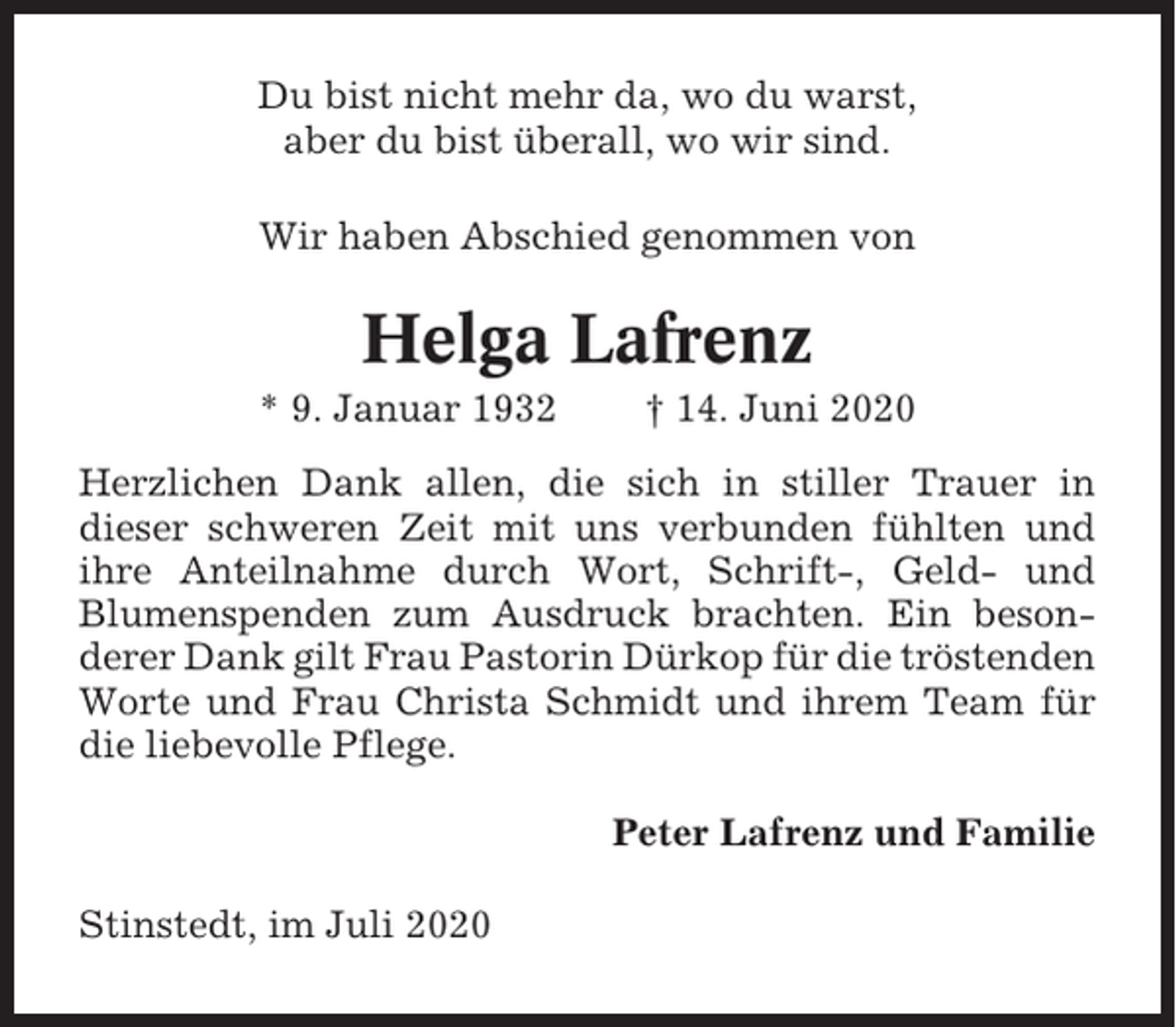 <p>Du bist nicht mehr da, wo du warst,<br />aber du bist überall, wo wir sind.<br />Wir haben Abschied genommen von</p><p>Helga Lafrenz<br />* 9. Januar 1932</p><p>† 14. Juni 2020</p><p>Herzlichen Dank allen, die sich in stiller Trauer in<br />dieser schweren Zeit mit uns verbunden fühlten und<br />ihre Anteilnahme durch Wort, Schrift-, Geld- und<br />Blumenspenden zum Ausdruck brachten. Ein besonderer Dank gilt Frau Pastorin Dürkop für die tröstenden<br />Worte und Frau Christa Schmidt und ihrem Team für<br />die liebevolle Pflege.<br />Peter Lafrenz und Familie<br />Stinstedt, im Juli 2020</p>