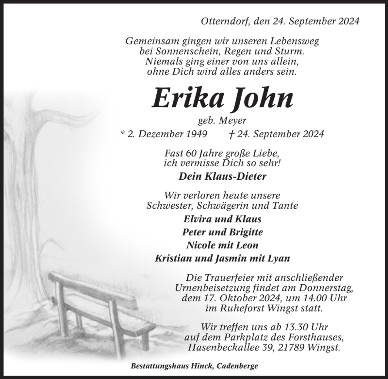 <p>Otterndorf, den 24. September 2024<br />Gemeinsam gingen wir unseren Lebensweg<br />bei Sonnenschein, Regen und Sturm.<br />Niemals ging einer von uns allein,<br />ohne Dich wird alles anders sein.</p><p>Erika John<br />geb. Meyer<br />* 2. Dezember 1949<br />† 24. September 2024<br />Fast 60 Jahre große Liebe,<br />ich vermisse Dich so sehr!</p><p>Dein Klaus-Dieter<br />Wir verloren heute unsere<br />Schwester, Schwägerin und Tante<br />Elvira und Klaus<br />Peter und Brigitte<br />Nicole mit Leon<br />Kristian und Jasmin mit Lyan<br />Die Trauerfeier mit anschließender<br />Urnenbeisetzung findet am Donnerstag,<br />dem 17. Oktober 2024, um 14.00 Uhr<br />im Ruheforst Wingst statt.<br />Wir treffen uns ab 13.30 Uhr<br />auf dem Parkplatz des Forsthauses,<br />Hasenbeckallee 39, 21789 Wingst.<br />Bestattungshaus Hinck, Cadenberge</p>
