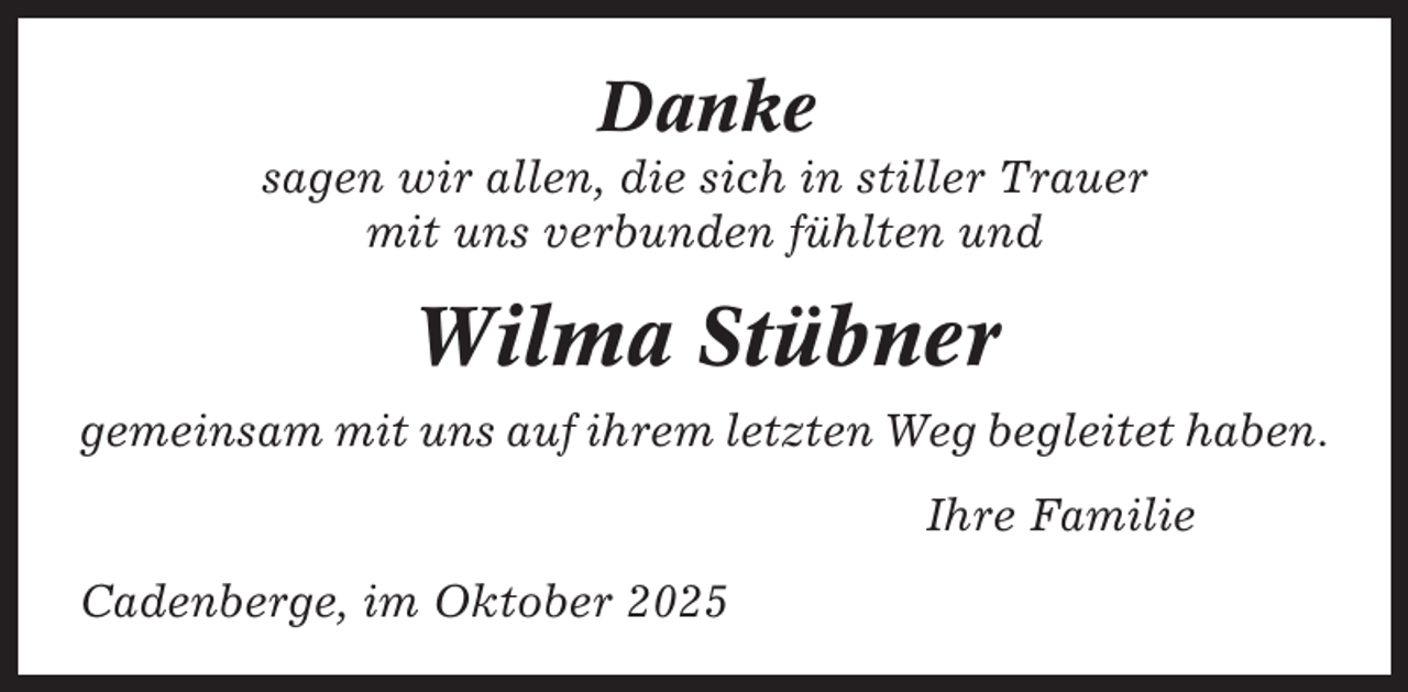 <p>Danke<br />sagen wir allen, die sich in stiller Trauer<br />mit uns verbunden fühlten und</p><p>Wilma Stübner<br />gemeinsam mit uns auf ihrem letzten Weg begleitet haben.<br />Ihre Familie<br />Cadenberge, im Oktober 2025</p>
