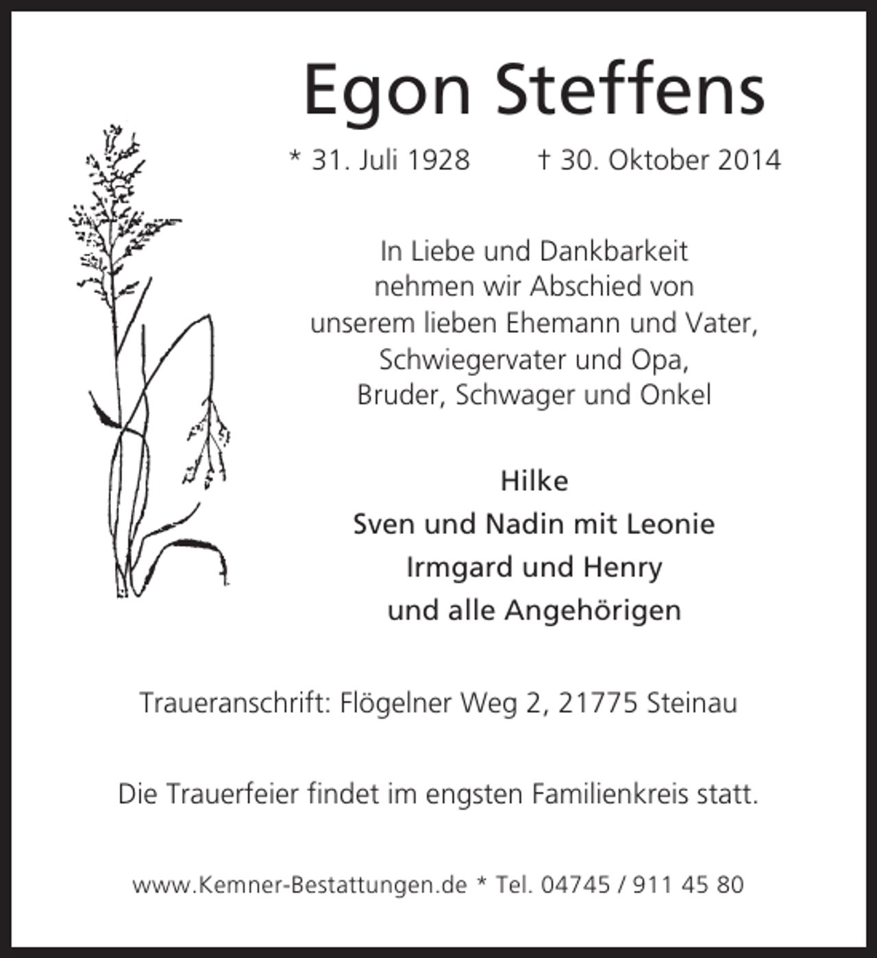 <p>Egon Steffens<br />* 31. Juli 1928</p><p>† 30. Oktober 2014</p><p>In Liebe und Dankbarkeit<br />nehmen wir Abschied von<br />unserem lieben Ehemann und Vater,<br />Schwiegervater und Opa,<br />Bruder, Schwager und Onkel<br />Hilke<br />Sven und Nadin mit Leonie<br />Irmgard und Henry<br />und alle Angehörigen<br />Traueranschrift: Flögelner Weg 2, 21775 Steinau<br />Die Trauerfeier findet im engsten Familienkreis statt.<br />www.Kemner-Bestattungen.de * Tel. 04745 / 911 45 80</p>