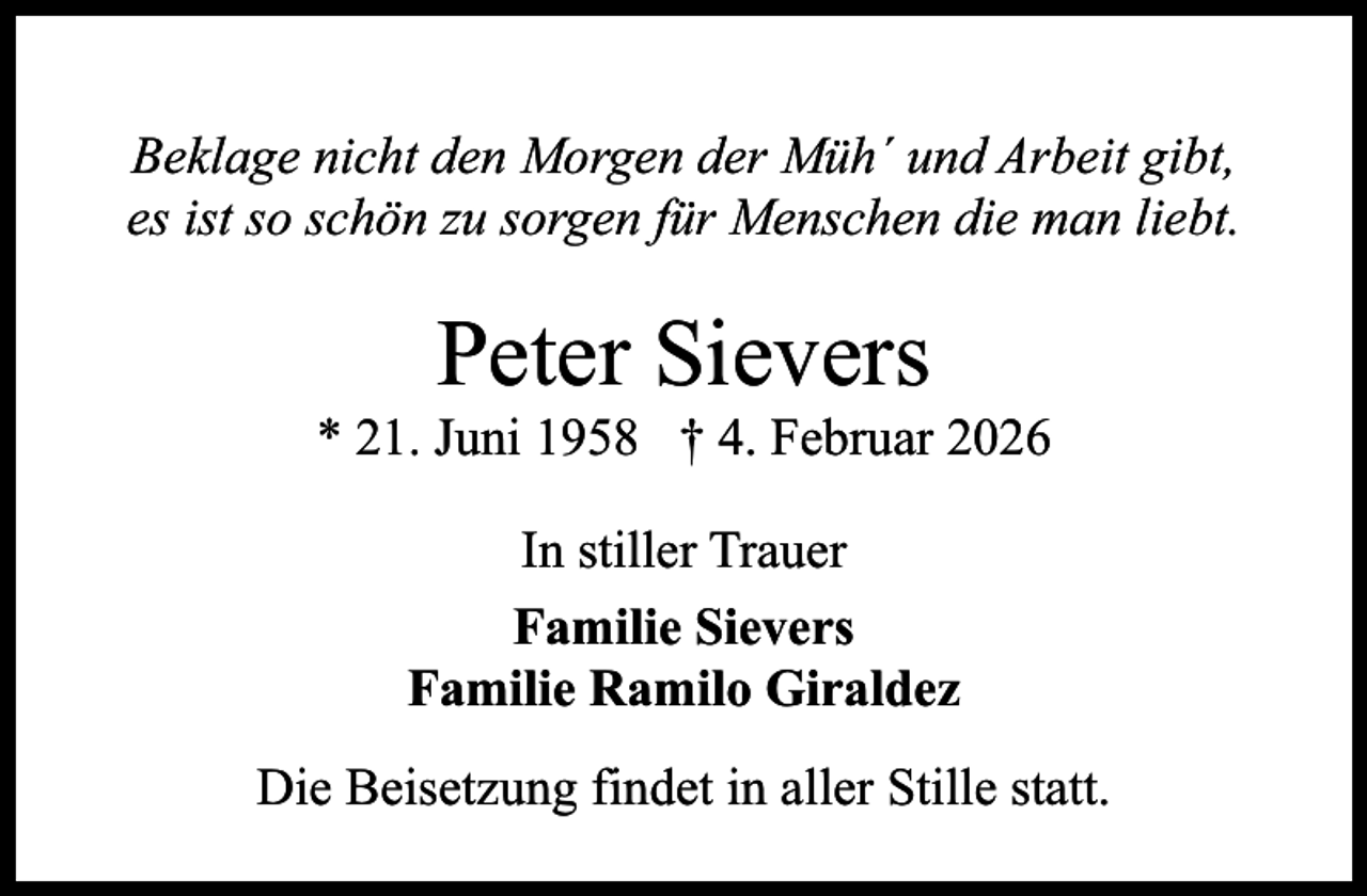 <p>Beklage nicht den Morgen der Müh´ und Arbeit gibt,<br />es ist so schön zu sorgen für Menschen die man liebt.</p><p>Peter Sievers</p><p>* 21. Juni 1958 † 4. Februar 2026<br />In stiller Trauer<br />Familie Sievers<br />Familie Ramilo Giraldez<br />Die Beisetzung findet in aller Stille statt.</p>