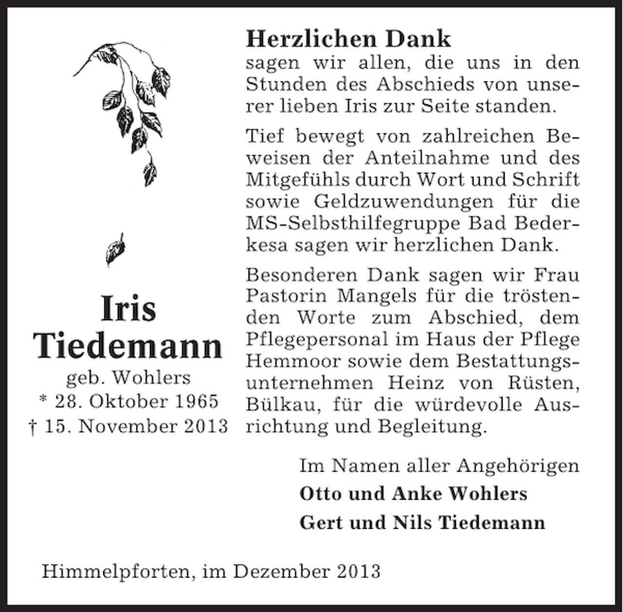 <p>Herzlichen Dank<br />sagen wir allen, die uns in den<br />Stunden des Abschieds von unserer lieben Iris zur Seite standen.<br />Tief bewegt von zahlreichen Beweisen der Anteilnahme und des<br />Mitgefühls durch Wort und Schrift<br />sowie Geldzuwendungen für die<br />MS-Selbsthilfegruppe Bad Bederkesa sagen wir herzlichen Dank.<br />Besonderen Dank sagen wir Frau<br />Pastorin Mangels für die tröstenden Worte zum Abschied, dem<br />Pflegepersonal im Haus der Pflege<br />Hemmoor sowie dem Bestattungsgeb. Wohlers<br />unternehmen Heinz von Rüsten,<br />* 28. Oktober 1965 Bülkau, für die würdevolle Aus† 15. November 2013 richtung und Begleitung.</p><p>Iris<br />Tiedemann</p><p>Im Namen aller Angehörigen<br />Otto und Anke Wohlers<br />Gert und Nils Tiedemann<br />Himmelpforten, im Dezember 2013</p>