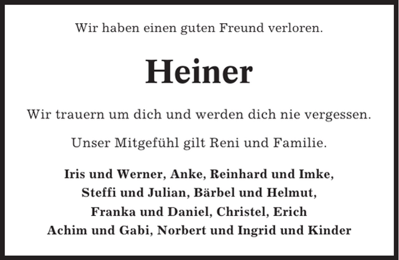 <p>Wir haben einen guten Freund verloren.</p><p>Heiner<br />Wir trauern um dich und werden dich nie vergessen.<br />Unser Mitgefühl gilt Reni und Familie.<br />Iris und Werner, Anke, Reinhard und Imke,<br />Steffi und Julian, Bärbel und Helmut,<br />Franka und Daniel, Christel, Erich<br />Achim und Gabi, Norbert und Ingrid und Kinder</p>