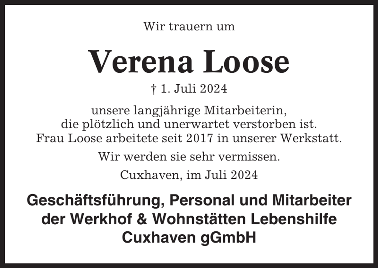 <p>Wir trauern um</p><p>Verena Loose<br />† 1. Juli 2024<br />unsere langjährige Mitarbeiterin,<br />die plötzlich und unerwartet verstorben ist.<br />Frau Loose arbeitete seit 2017 in unserer Werkstatt.<br />Wir werden sie sehr vermissen.<br />Cuxhaven, im Juli 2024</p><p>Geschäftsführung, Personal und Mitarbeiter<br />der Werkhof &amp; Wohnstätten Lebenshilfe<br />Cuxhaven gGmbH</p>