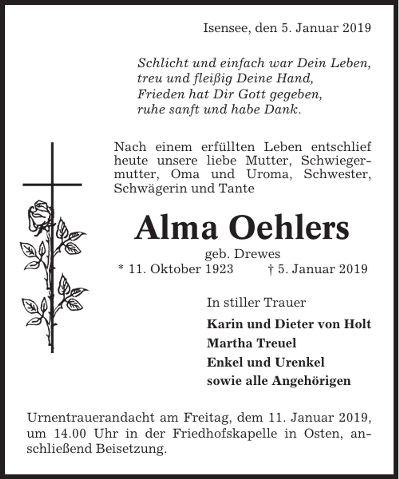 <p>Isensee, den 5. Januar 2019<br />Schlicht und einfach war Dein Leben,<br />treu und fleißig Deine Hand,<br />Frieden hat Dir Gott gegeben,<br />ruhe sanft und habe Dank.<br />Nach einem erfüllten Leben entschlief<br />heute unsere liebe Mutter, Schwiegermutter, Oma und Uroma, Schwester,<br />Schwägerin und Tante</p><p>Alma Oehlers<br />geb. Drewes<br />* 11. Oktober 1923<br />† 5. Januar 2019<br />In stiller Trauer<br />Karin und Dieter von Holt<br />Martha Treuel<br />Enkel und Urenkel<br />sowie alle Angehörigen<br />Urnentrauerandacht am Freitag, dem 11. Januar 2019,<br />um 14.00 Uhr in der Friedhofskapelle in Osten, anschließend Beisetzung.</p>
