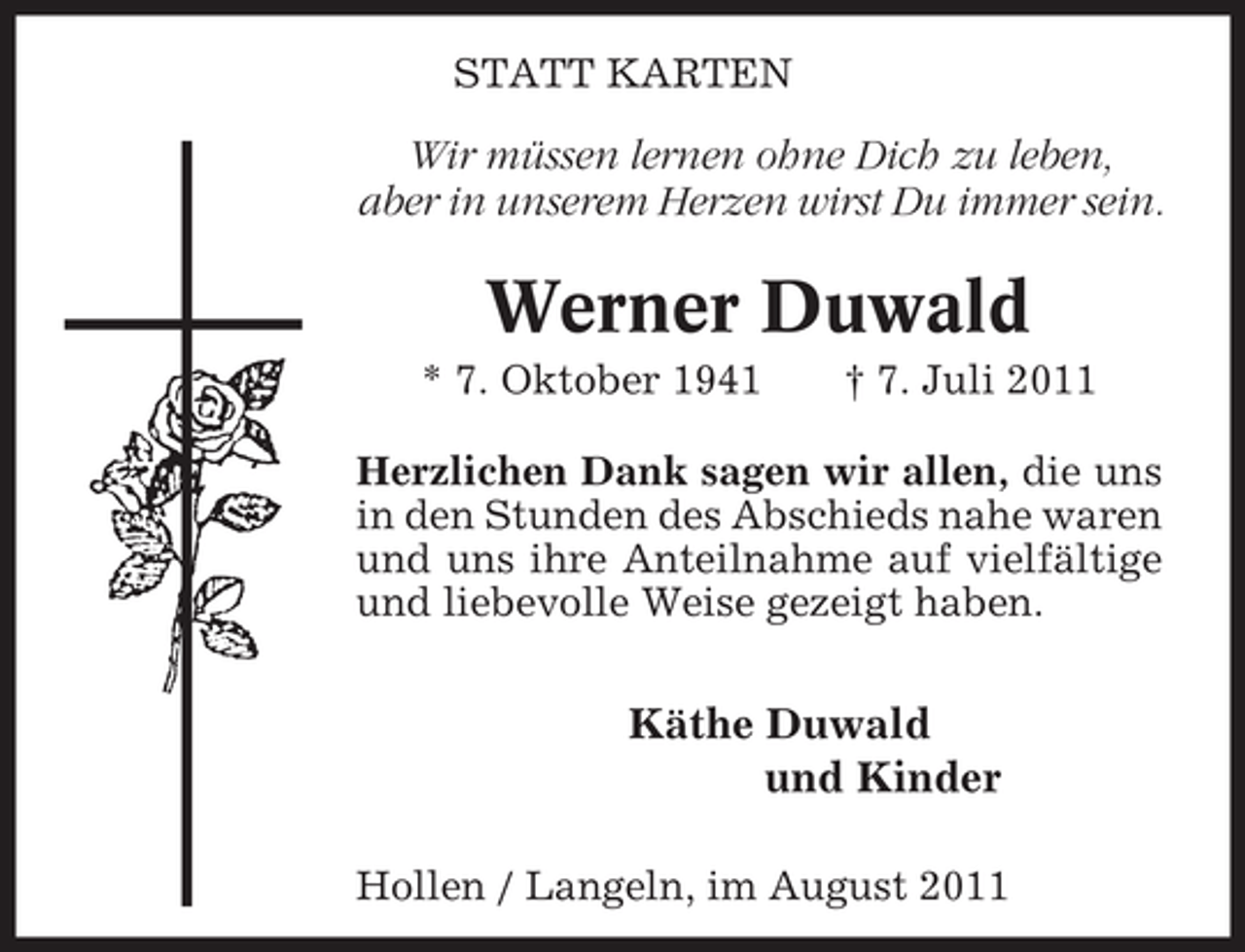 <p>STATT KARTEN</p><p>Wir müssen lernen ohne Dich zu leben,<br />aber in unserem Herzen wirst Du immer sein.</p><p>Werner Duwald<br />* 7. Oktober 1941</p><p>† 7. Juli 2011</p><p>Herzlichen Dank sagen wir allen, die uns<br />in den Stunden des Abschieds nahe waren<br />und uns ihre Anteilnahme auf vielfältige<br />und liebevolle Weise gezeigt haben.</p><p>Käthe Duwald<br />und Kinder<br />Hollen / Langeln, im August 2011</p>
