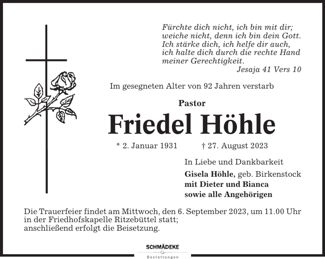 <p>Fürchte dich nicht, ich bin mit dir;<br />weiche nicht, denn ich bin dein Gott.<br />Ich stärke dich, ich helfe dir auch,<br />ich halte dich durch die rechte Hand<br />meiner Gerechtigkeit.<br />Jesaja 41 Vers 10<br />Im gesegneten Alter von 92 Jahren verstarb</p><p>Pastor</p><p>Friedel Höhle<br />* 2. Januar 1931</p><p>† 27. August 2023<br />In Liebe und Dankbarkeit<br />Gisela Höhle, geb. Birkenstock<br />mit Dieter und Bianca<br />sowie alle Angehörigen</p><p>Die Trauerfeier findet am Mittwoch, den 6. September 2023, um 11.00 Uhr<br />in der Friedhofskapelle Ritzebüttel statt;<br />anschließend erfolgt die Beisetzung.</p>