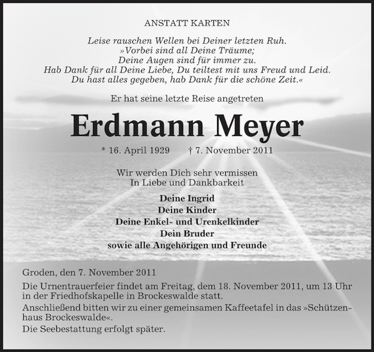 <p>ANSTATT KARTEN</p><p>Leise rauschen Wellen bei Deiner letzten Ruh.<br />»Vorbei sind all Deine Träume;<br />Deine Augen sind für immer zu.<br />Hab Dank für all Deine Liebe, Du teiltest mit uns Freud und Leid.<br />Du hast alles gegeben, hab Dank für die schöne Zeit.«<br />Er hat seine letzte Reise angetreten</p><p>Erdmann Meyer<br />* 16. April 1929</p><p>† 7. November 2011</p><p>Wir werden Dich sehr vermissen<br />In Liebe und Dankbarkeit<br />Deine Ingrid<br />Deine Kinder<br />Deine Enkel- und Urenkelkinder<br />Dein Bruder<br />sowie alle Angehörigen und Freunde<br />Groden, den 7. November 2011<br />Die Urnentrauerfeier findet am Freitag, dem 18. November 2011, um 13 Uhr<br />in der Friedhofskapelle in Brockeswalde statt.<br />Anschließend bitten wir zu einer gemeinsamen Kaffeetafel in das »Schützenhaus Brockeswalde«.<br />Die Seebestattung erfolgt später.</p>