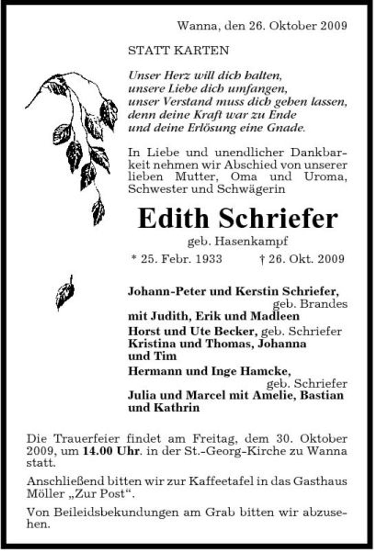 <p>Wanna, den 26. Oktober 2009 STATT KARTEN</p><p>Unser Herz will dich halten, unsere Liebe dich umfangen, unser Verstand muss dich gehen lassen, denn deine Kraft war zu Ende und deine Erlösung eine Gnade.<br />In Liebe und unendlicher Dankbarkeit nehmen wir Abschied von unserer lieben Mutter, Oma und Uroma, Schwester und Schwägerin</p><p>Edith Schriefer<br />geb. Hasenkampf * 25. Febr. 1933 † 26. Okt. 2009 Johann-Peter und Kerstin Schriefer, geb. Brandes mit Judith, Erik und Madleen Horst und Ute Becker, geb. Schriefer Kristina und Thomas, Johanna und Tim Hermann und Inge Hamcke, geb. Schriefer Julia und Marcel mit Amelie, Bastian und Kathrin Die Trauerfeier findet am Freitag, dem 30. Oktober 2009, um 14.00 Uhr. in der St.-Georg-Kirche zu Wanna statt. Anschließend bitten wir zur Kaffeetafel in das Gasthaus Möller „Zur Post“. Von Beileidsbekundungen am Grab bitten wir abzusehen.</p>