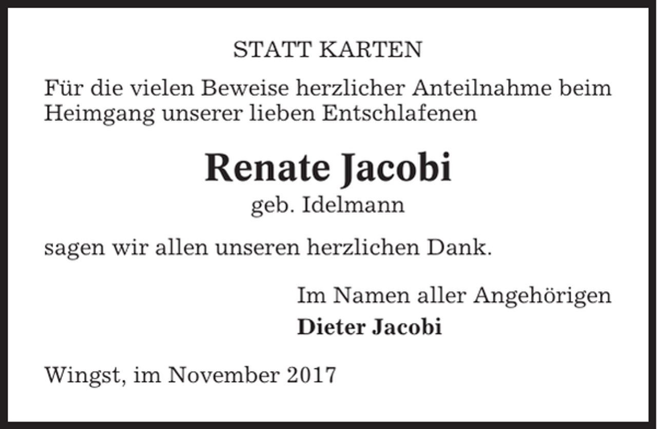 <p>STATT KARTEN<br />Für die vielen Beweise herzlicher Anteilnahme beim<br />Heimgang unserer lieben Entschlafenen</p><p>Renate Jacobi<br />geb. Idelmann<br />sagen wir allen unseren herzlichen Dank.<br />Im Namen aller Angehörigen<br />Dieter Jacobi<br />Wingst, im November 2017</p>