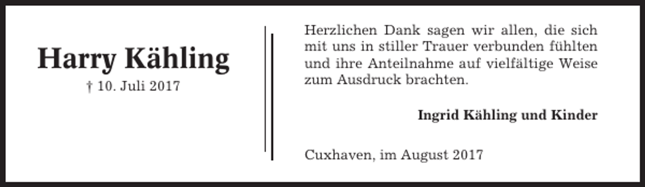 <p>Harry Kähling<br />† 10. Juli 2017</p><p>Herzlichen Dank sagen wir allen, die sich<br />mit uns in stiller Trauer verbunden fühlten<br />und ihre Anteilnahme auf vielfältige Weise<br />zum Ausdruck brachten.<br />Ingrid Kähling und Kinder<br />Cuxhaven, im August 2017</p>