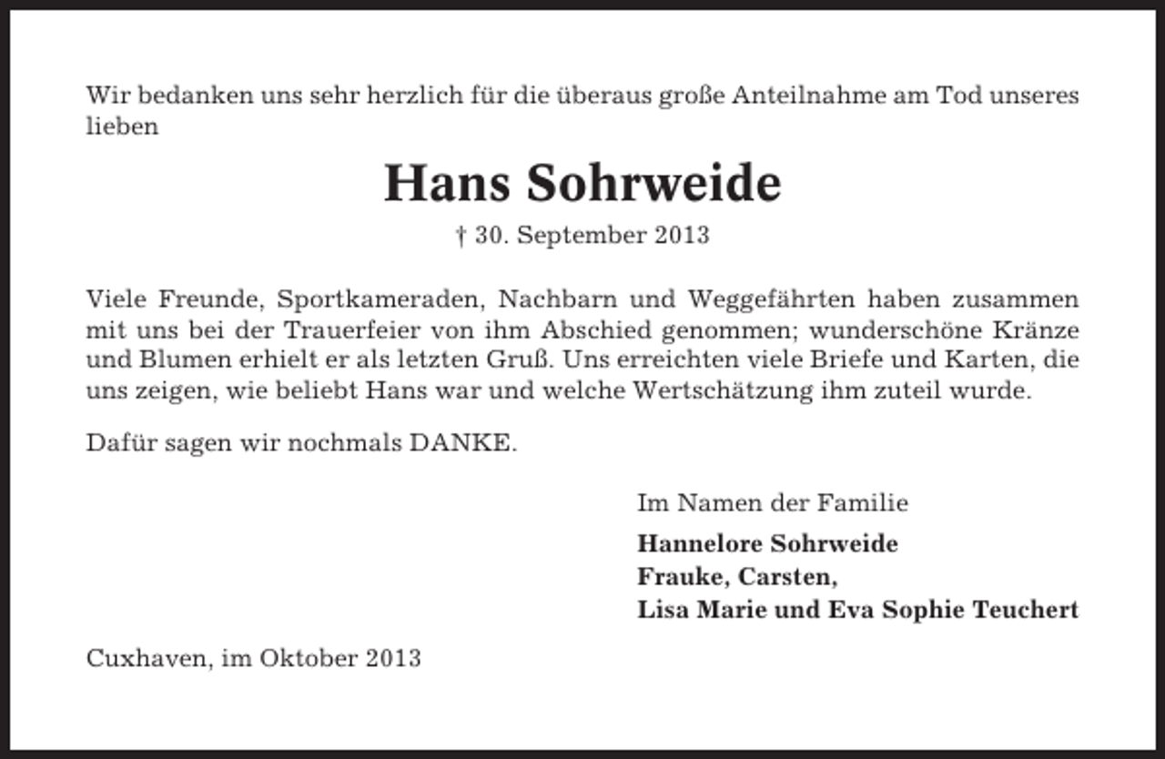 <p>Wir bedanken uns sehr herzlich für die überaus große Anteilnahme am Tod unseres<br />lieben</p><p>Hans Sohrweide<br />† 30. September 2013<br />Viele Freunde, Sportkameraden, Nachbarn und Weggefährten haben zusammen<br />mit uns bei der Trauerfeier von ihm Abschied genommen; wunderschöne Kränze<br />und Blumen erhielt er als letzten Gruß. Uns erreichten viele Briefe und Karten, die<br />uns zeigen, wie beliebt Hans war und welche Wertschätzung ihm zuteil wurde.<br />Dafür sagen wir nochmals DANKE.<br />Im Namen der Familie<br />Hannelore Sohrweide<br />Frauke, Carsten,<br />Lisa Marie und Eva Sophie Teuchert<br />Cuxhaven, im Oktober 2013</p>