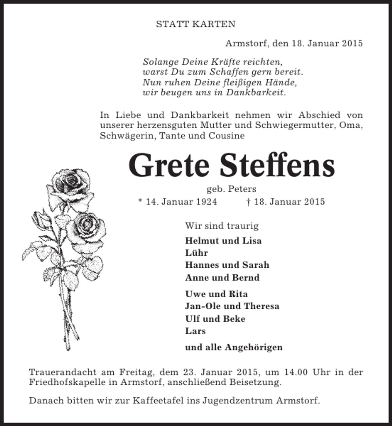 <p>STATT KARTEN<br />Armstorf, den 18. Januar 2015<br />Solange Deine Kräfte reichten,<br />warst Du zum Schaffen gern bereit.<br />Nun ruhen Deine fleißigen Hände,<br />wir beugen uns in Dankbarkeit.<br />In Liebe und Dankbarkeit nehmen wir Abschied von<br />unserer herzensguten Mutter und Schwiegermutter, Oma,<br />Schwägerin, Tante und Cousine</p><p>Grete Steffens<br />geb. Peters<br />* 14. Januar 1924<br />† 18. Januar 2015<br />Wir sind traurig<br />Helmut und Lisa<br />Lühr<br />Hannes und Sarah<br />Anne und Bernd<br />Uwe und Rita<br />Jan-Ole und Theresa<br />Ulf und Beke<br />Lars<br />und alle Angehörigen<br />Trauerandacht am Freitag, dem 23. Januar 2015, um 14.00 Uhr in der<br />Friedhofskapelle in Armstorf, anschließend Beisetzung.<br />Danach bitten wir zur Kaffeetafel ins Jugendzentrum Armstorf.</p>
