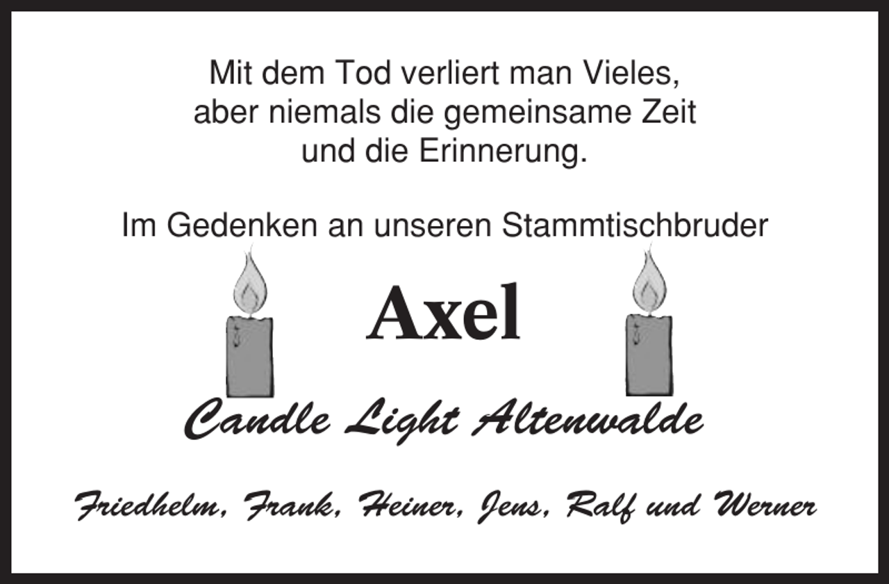 <p>Mit dem Tod verliert man Vieles,<br />aber niemals die gemeinsame Zeit<br />und die Erinnerung.<br />Im Gedenken an unseren Stammtischbruder</p><p>Axel<br />Candle Light Altenwalde<br />Friedhelm, Frank, Heiner, Jens, Ralf und Werner</p>