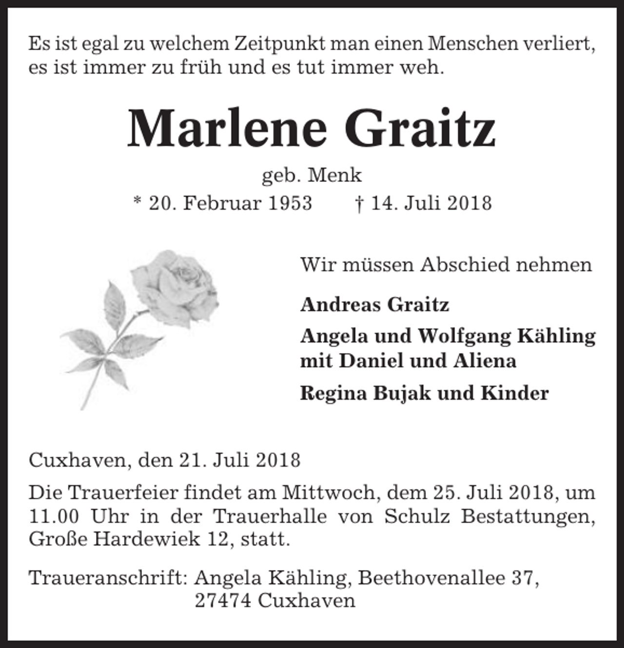 <p>Es ist egal zu welchem Zeitpunkt man einen Menschen verliert,<br />es ist immer zu früh und es tut immer weh.</p><p>Marlene Graitz<br />geb. Menk<br />* 20. Februar 1953<br />† 14. Juli 2018<br />Wir müssen Abschied nehmen<br />Andreas Graitz<br />Angela und Wolfgang Kähling<br />mit Daniel und Aliena<br />Regina Bujak und Kinder<br />Cuxhaven, den 21. Juli 2018<br />Die Trauerfeier findet am Mittwoch, dem 25. Juli 2018, um<br />11.00 Uhr in der Trauerhalle von Schulz Bestattungen,<br />Große Hardewiek 12, statt.<br />Traueranschrift: Angela Kähling, Beethovenallee 37,<br />27474 Cuxhaven</p>