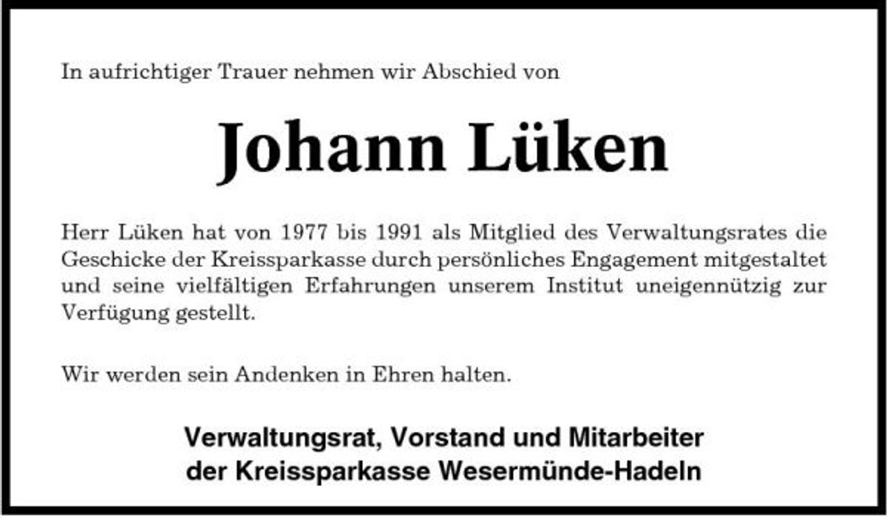 <p>In aufrichtiger Trauer nehmen wir Abschied von</p><p>Johann Lüken<br />Herr Lüken hat von 1977 bis 1991 als Mitglied des Verwaltungsrates die Geschicke der Kreissparkasse durch persönliches Engagement mitgestaltet und seine vielfältigen Erfahrungen unserem Institut uneigennützig zur Verfügung gestellt. Wir werden sein Andenken in Ehren halten.</p><p>Verwaltungsrat, Vorstand und Mitarbeiter der Kreissparkasse Wesermünde-Hadeln</p>