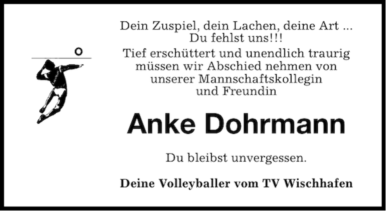 <p>Dein Zuspiel, dein Lachen, deine Art ...<br />Du fehlst uns!!!<br />Tief erschüttert und unendlich traurig<br />müssen wir Abschied nehmen von<br />unserer Mannschaftskollegin<br />und Freundin</p><p>Anke Dohrmann<br />Du bleibst unvergessen.<br />Deine Volleyballer vom TV Wischhafen</p>
