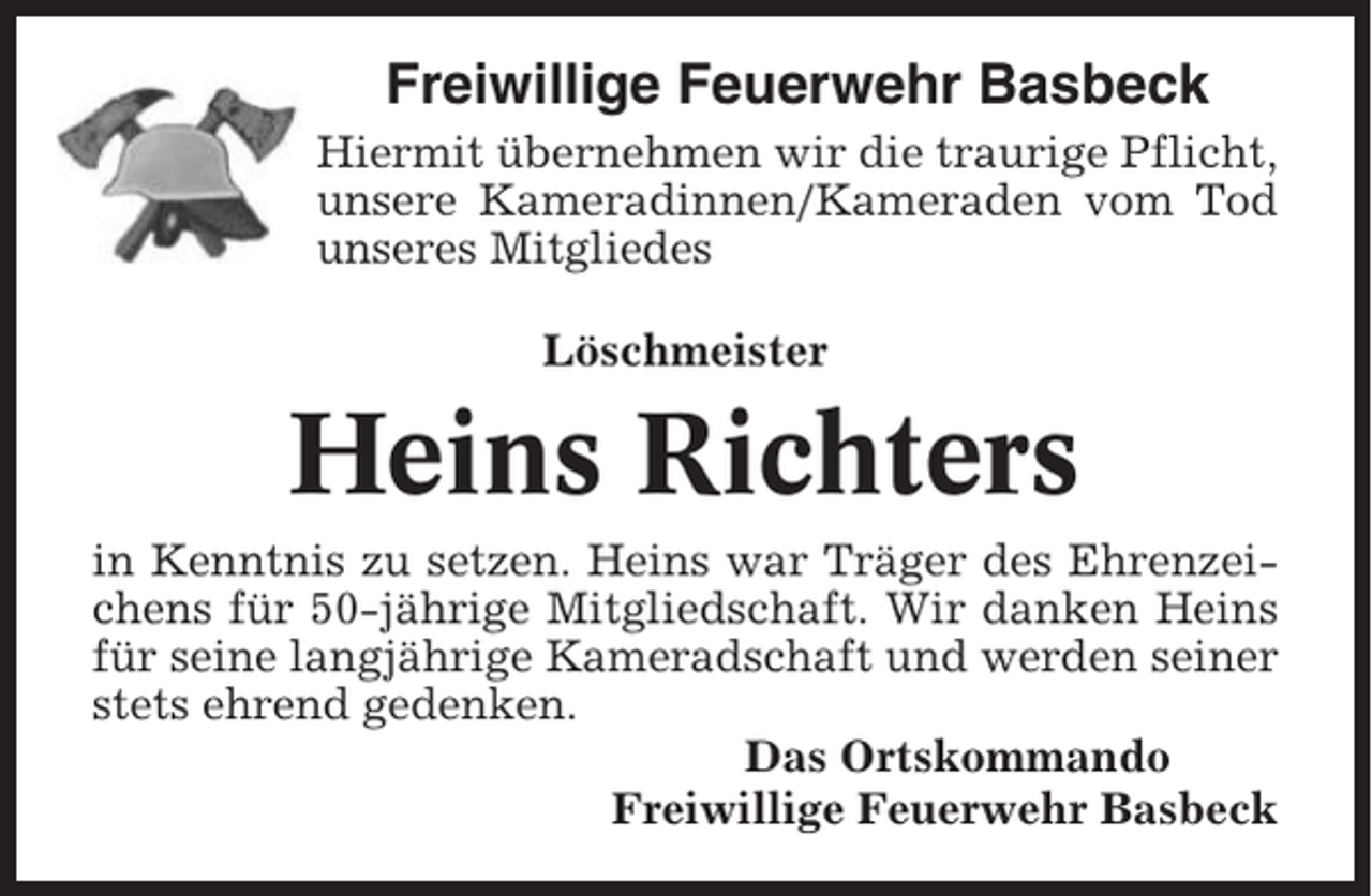 <p>Freiwillige Feuerwehr Basbeck<br />Hiermit übernehmen wir die traurige Pflicht,<br />unsere Kameradinnen/Kameraden vom Tod<br />unseres Mitgliedes<br />Löschmeister</p><p>Heins Richters<br />in Kenntnis zu setzen. Heins war Träger des Ehrenzeichens für 50-jährige Mitgliedschaft. Wir danken Heins<br />für seine langjährige Kameradschaft und werden seiner<br />stets ehrend gedenken.<br />Das Ortskommando<br />Freiwillige Feuerwehr Basbeck</p>