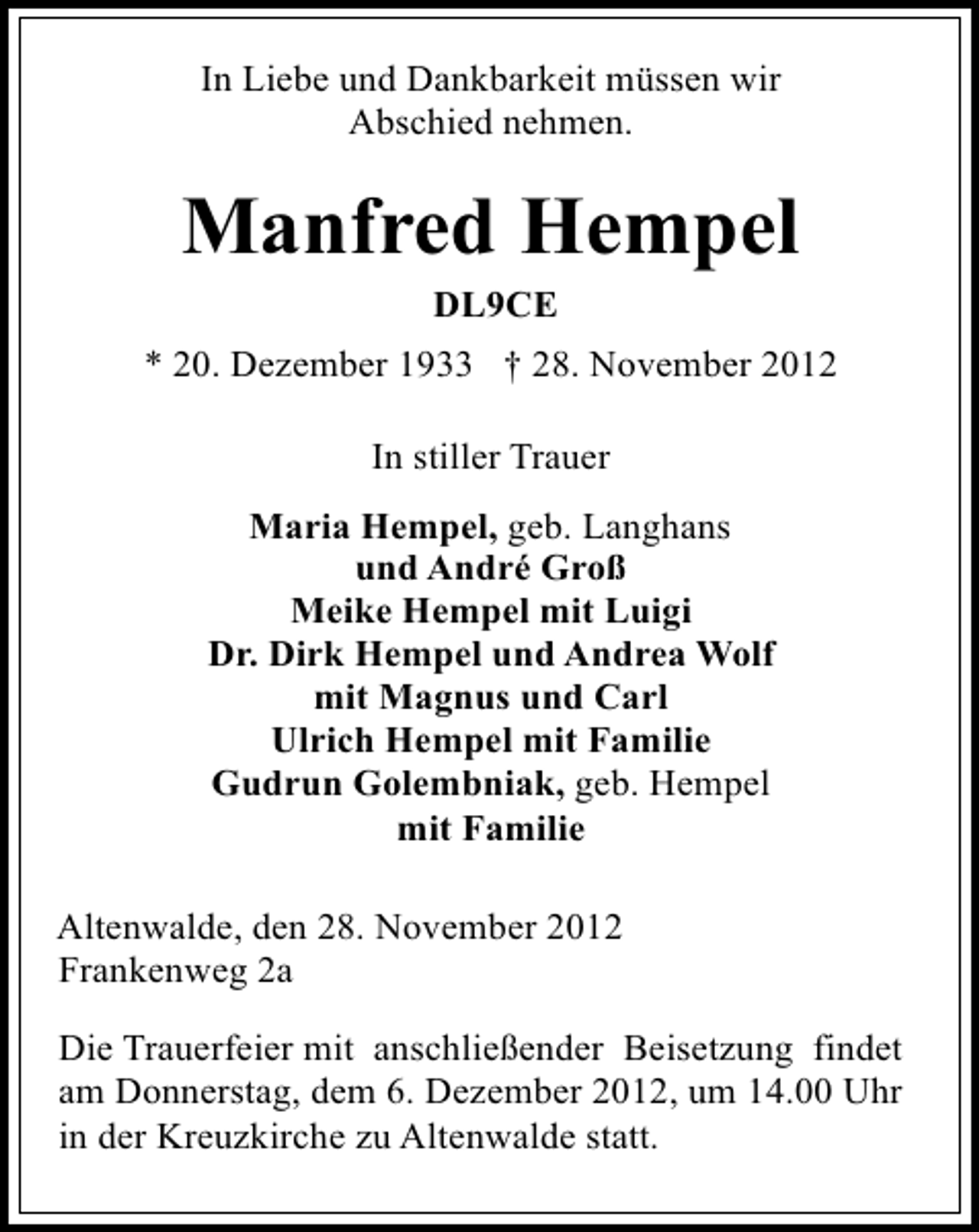 <p>In Liebe und Dankbarkeit müssen wir<br />Abschied nehmen.</p><p>Manfred Hempel<br />DL9CE<br />* 20. Dezember 1933 † 28. November 2012<br />In stiller Trauer<br />Maria Hempel, geb. Langhans<br />und André Groß<br />Meike Hempel mit Luigi<br />Dr. Dirk Hempel und Andrea Wolf<br />mit Magnus und Carl<br />Ulrich Hempel mit Familie<br />Gudrun Golembniak, geb. Hempel<br />mit Familie<br />Altenwalde, den 28. November 2012<br />Frankenweg 2a<br />Die Trauerfeier mit anschließender Beisetzung findet<br />am Donnerstag, dem 6. Dezember 2012, um 14.00 Uhr<br />in der Kreuzkirche zu Altenwalde statt.</p>