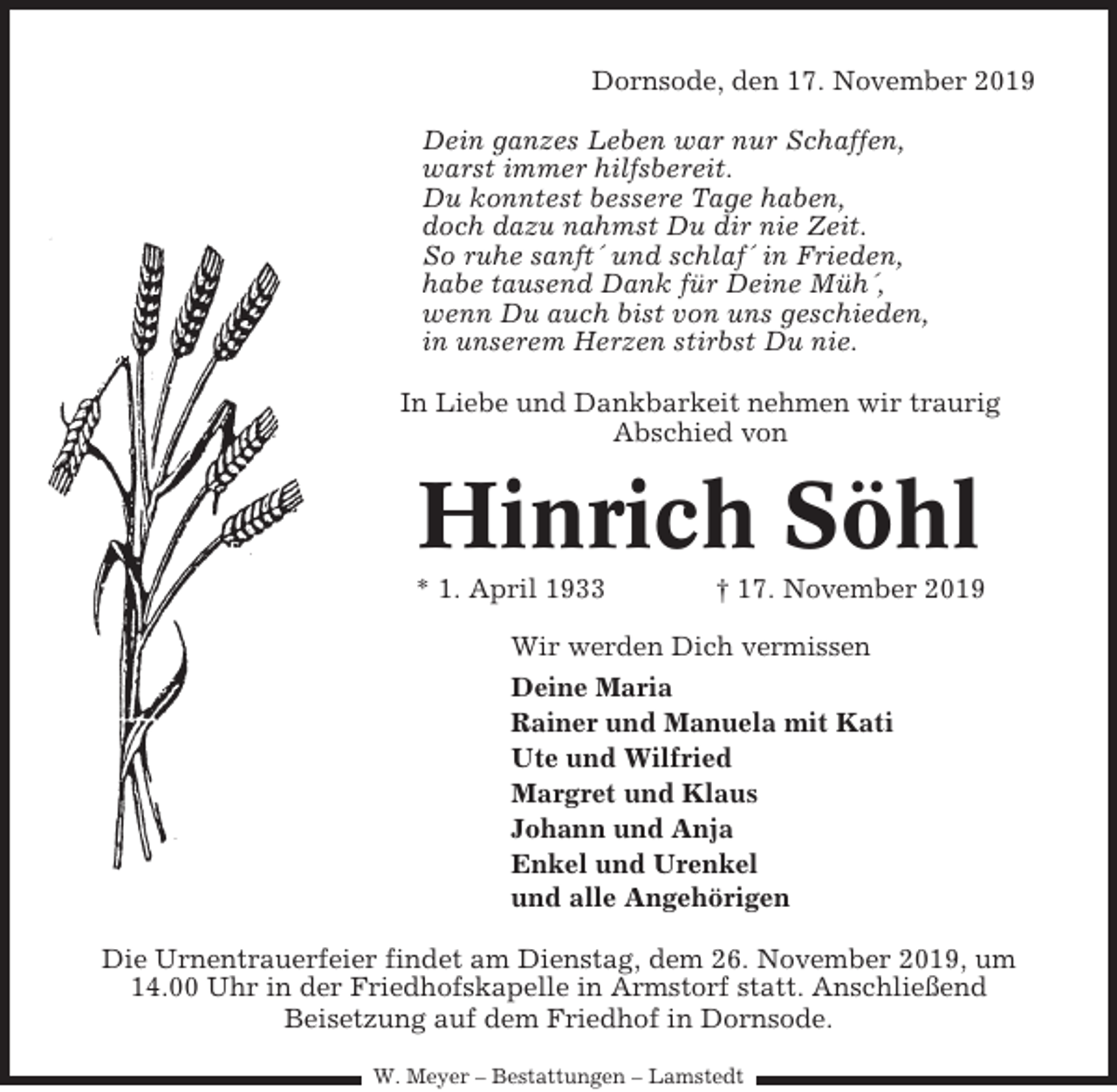 <p>Dornsode, den 17. November 2019<br />Dein ganzes Leben war nur Schaffen,<br />warst immer hilfsbereit.<br />Du konntest bessere Tage haben,<br />doch dazu nahmst Du dir nie Zeit.<br />So ruhe sanft´ und schlaf´ in Frieden,<br />habe tausend Dank für Deine Müh´,<br />wenn Du auch bist von uns geschieden,<br />in unserem Herzen stirbst Du nie.<br />In Liebe und Dankbarkeit nehmen wir traurig<br />Abschied von</p><p>Hinrich Söhl<br />* 1. April 1933</p><p>† 17. November 2019</p><p>Wir werden Dich vermissen<br />Deine Maria<br />Rainer und Manuela mit Kati<br />Ute und Wilfried<br />Margret und Klaus<br />Johann und Anja<br />Enkel und Urenkel<br />und alle Angehörigen<br />Die Urnentrauerfeier findet am Dienstag, dem 26. November 2019, um<br />14.00 Uhr in der Friedhofskapelle in Armstorf statt. Anschließend<br />Beisetzung auf dem Friedhof in Dornsode.<br />W. Meyer – Bestattungen – Lamstedt</p>
