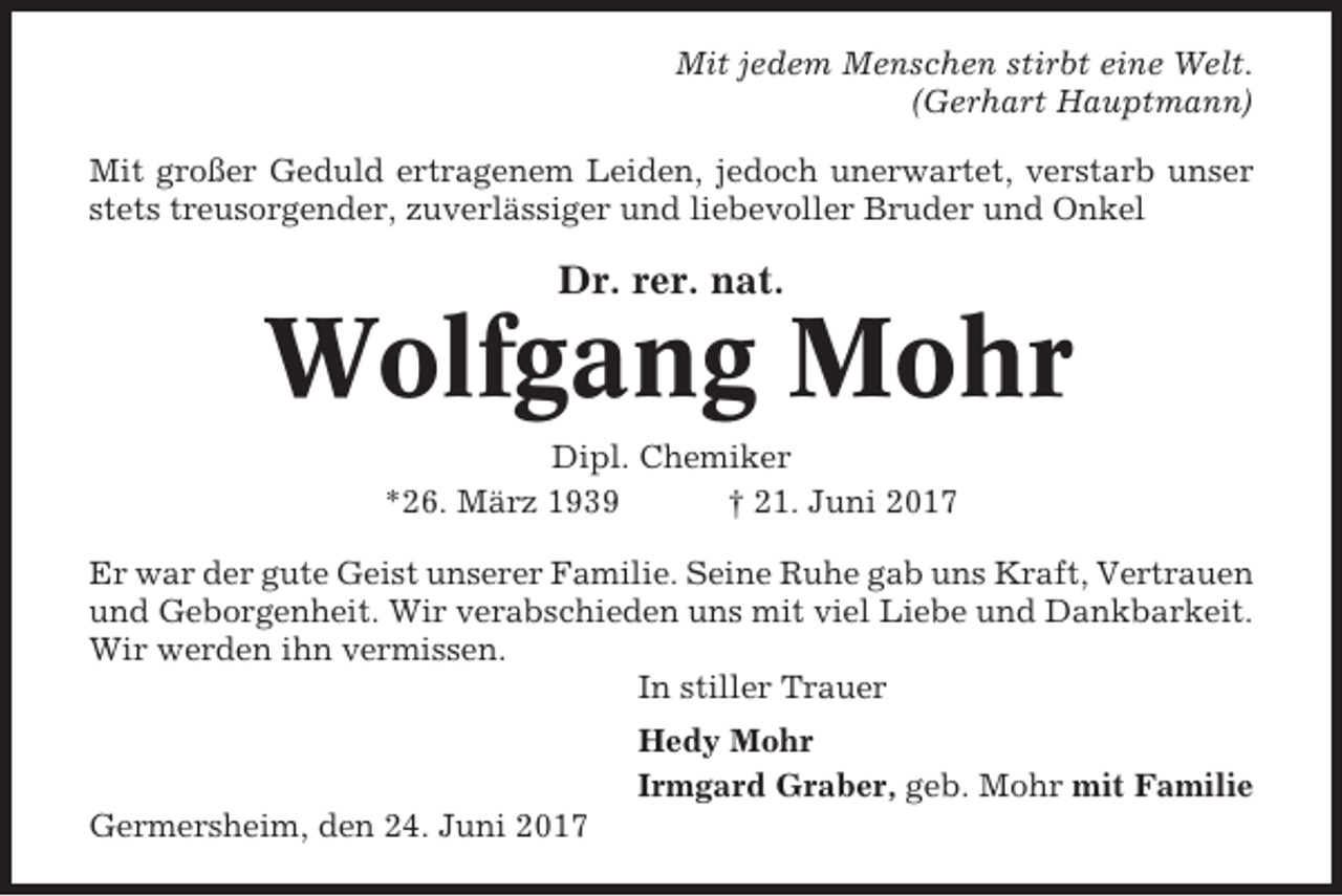 <p>Mit jedem Menschen stirbt eine Welt.<br />(Gerhart Hauptmann)<br />Mit großer Geduld ertragenem Leiden, jedoch unerwartet, verstarb unser<br />stets treusorgender, zuverlässiger und liebevoller Bruder und Onkel</p>
<p>Dr. rer. nat.</p>
<p>Wolfgang Mohr<br />Dipl. Chemiker<br />*26. März 1939<br />† 21. Juni 2017<br />Er war der gute Geist unserer Familie. Seine Ruhe gab uns Kraft, Vertrauen<br />und Geborgenheit. Wir verabschieden uns mit viel Liebe und Dankbarkeit.<br />Wir werden ihn vermissen.<br />In stiller Trauer<br />Hedy Mohr<br />Irmgard Graber, geb. Mohr mit Familie<br />Germersheim, den 24. Juni 2017</p>
