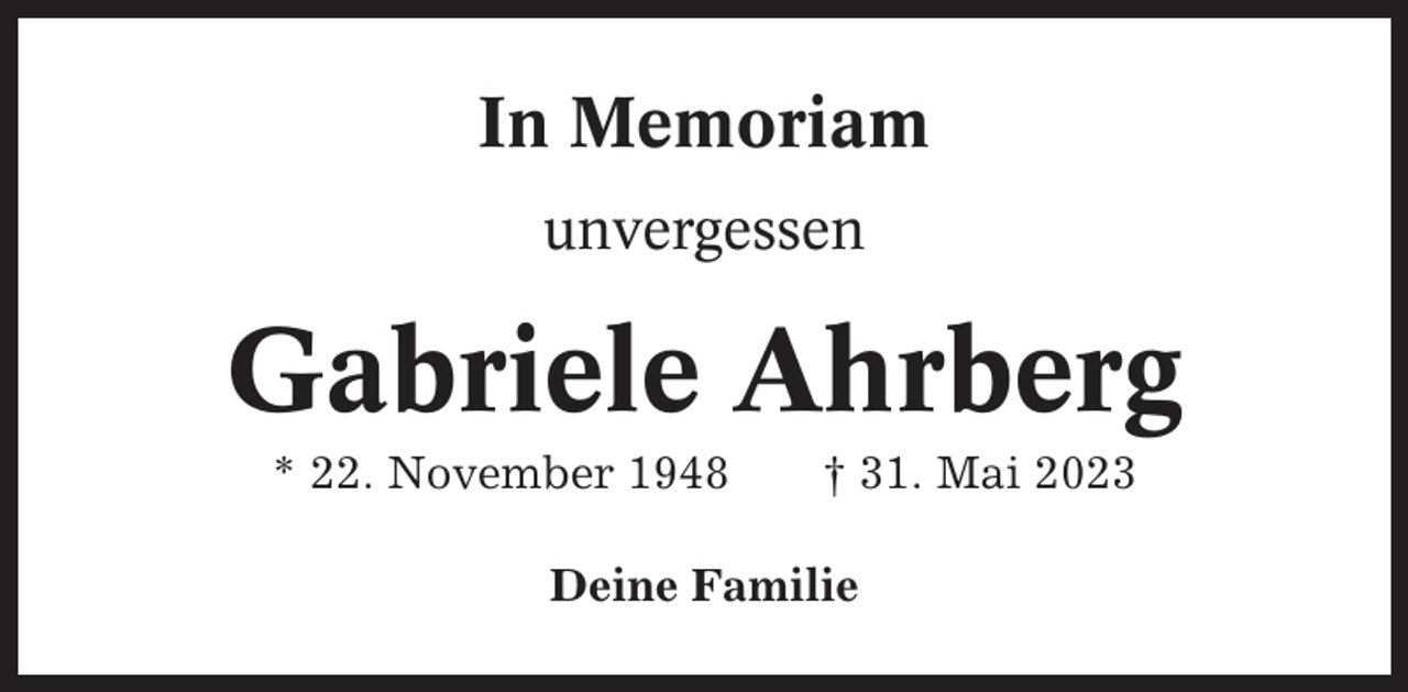 <p>In Memoriam<br />unvergessen</p><p>Gabriele Ahrberg<br />* 22. November 1948</p><p>† 31. Mai 2023</p><p>Deine Familie</p>