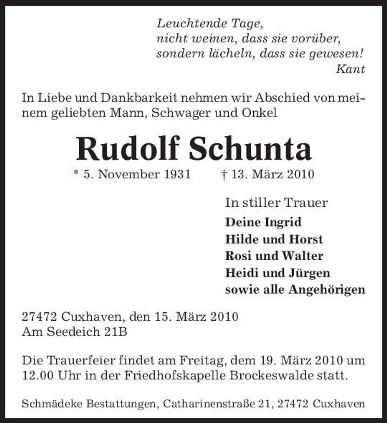 <p>Leuchtende Tage, nicht weinen, dass sie vorüber, sondern lächeln, dass sie gewesen! Kant In Liebe und Dankbarkeit nehmen wir Abschied von meinem geliebten Mann, Schwager und Onkel</p><p>Rudolf Schunta<br />* 5. November 1931 † 13. März 2010</p><p>In stiller Trauer<br />Deine Ingrid Hilde und Horst Rosi und Walter Heidi und Jürgen sowie alle Angehörigen 27472 Cuxhaven, den 15. März 2010 Am Seedeich 21B Die Trauerfeier findet am Freitag, dem 19. März 2010 um 12.00 Uhr in der Friedhofskapelle Brockeswalde statt.<br />Schmädeke Bestattungen, Catharinenstraße 21, 27472 Cuxhaven</p>