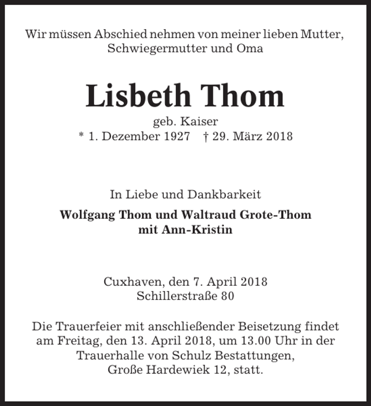 <p>Wir müssen Abschied nehmen von meiner lieben Mutter,<br />Schwiegermutter und Oma</p><p>Lisbeth Thom<br />geb. Kaiser<br />* 1. Dezember 1927 † 29. März 2018</p><p>In Liebe und Dankbarkeit<br />Wolfgang Thom und Waltraud Grote-Thom<br />mit Ann-Kristin</p><p>Cuxhaven, den 7. April 2018<br />Schillerstraße 80<br />Die Trauerfeier mit anschließender Beisetzung findet<br />am Freitag, den 13. April 2018, um 13.00 Uhr in der<br />Trauerhalle von Schulz Bestattungen,<br />Große Hardewiek 12, statt.</p>