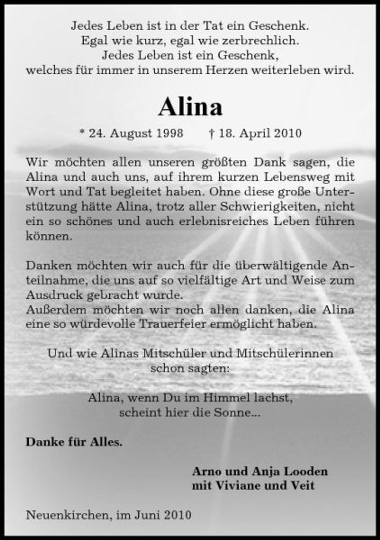 <p>Jedes Leben ist in der Tat ein Geschenk. Egal wie kurz, egal wie zerbrechlich. Jedes Leben ist ein Geschenk, welches für immer in unserem Herzen weiterleben wird.</p><p>Alina<br />* 24. August 1998 † 18. April 2010 Wir möchten allen unseren größten Dank sagen, die Alina und auch uns, auf ihrem kurzen Lebensweg mit Wort und Tat begleitet haben. Ohne diese große Unterstützung hätte Alina, trotz aller Schwierigkeiten, nicht ein so schönes und auch erlebnisreiches Leben führen können. Danken möchten wir auch für die überwältigende Anteilnahme, die uns auf so vielfältige Art und Weise zum Ausdruck gebracht wurde. Außerdem möchten wir noch allen danken, die Alina eine so würdevolle Trauerfeier ermöglicht haben. Und wie Alinas Mitschüler und Mitschülerinnen schon sagten: Alina, wenn Du im Himmel lachst, scheint hier die Sonne... Danke für Alles. Arno und Anja Looden mit Viviane und Veit Neuenkirchen, im Juni 2010</p>