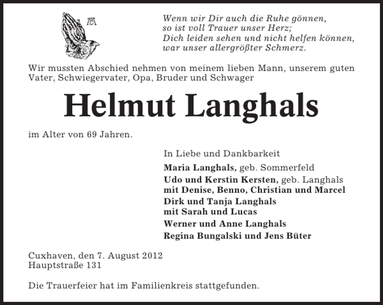 <p>Wenn wir Dir auch die Ruhe gönnen,<br />so ist voll Trauer unser Herz;<br />Dich leiden sehen und nicht helfen können,<br />war unser allergrößter Schmerz.<br />Wir mussten Abschied nehmen von meinem lieben Mann, unserem guten<br />Vater, Schwiegervater, Opa, Bruder und Schwager</p><p>Helmut Langhals<br />im Alter von 69 Jahren.<br />In Liebe und Dankbarkeit<br />Maria Langhals, geb. Sommerfeld<br />Udo und Kerstin Kersten, geb. Langhals<br />mit Denise, Benno, Christian und Marcel<br />Dirk und Tanja Langhals<br />mit Sarah und Lucas<br />Werner und Anne Langhals<br />Regina Bungalski und Jens Büter<br />Cuxhaven, den 7. August 2012<br />Hauptstraße 131<br />Die Trauerfeier hat im Familienkreis stattgefunden.</p>