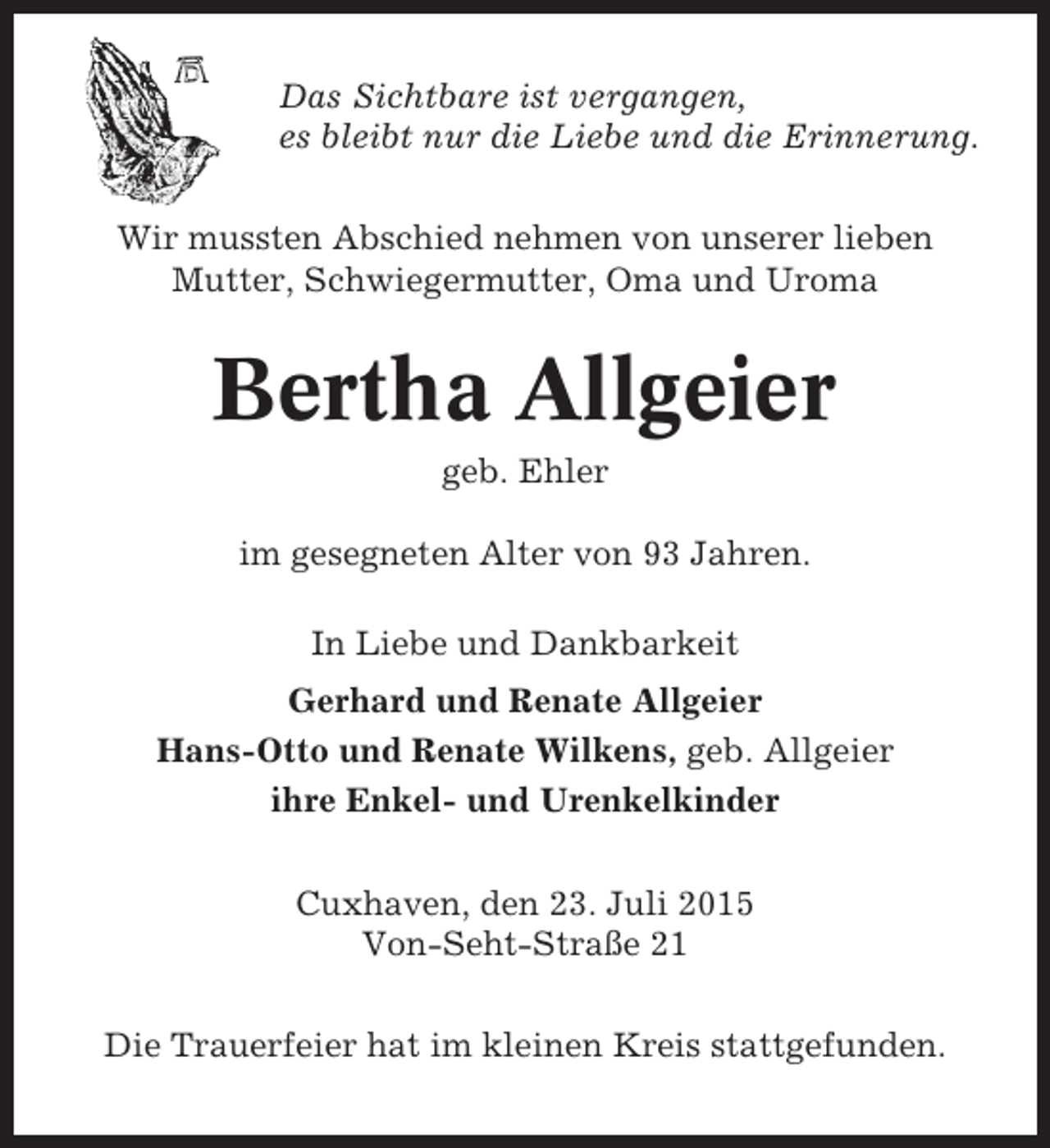 <p>Das Sichtbare ist vergangen,<br />es bleibt nur die Liebe und die Erinnerung.<br />Wir mussten Abschied nehmen von unserer lieben<br />Mutter, Schwiegermutter, Oma und Uroma</p><p>Bertha Allgeier<br />geb. Ehler<br />im gesegneten Alter von 93 Jahren.<br />In Liebe und Dankbarkeit<br />Gerhard und Renate Allgeier<br />Hans-Otto und Renate Wilkens, geb. Allgeier<br />ihre Enkel- und Urenkelkinder<br />Cuxhaven, den 23. Juli 2015<br />Von-Seht-Straße 21<br />Die Trauerfeier hat im kleinen Kreis stattgefunden.</p>