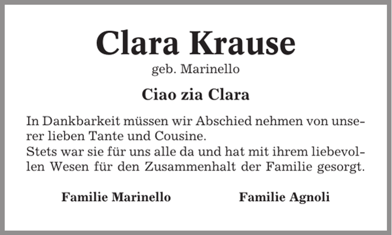 <p>Clara Krause<br />geb. Marinello</p><p>Ciao zia Clara<br />In Dankbarkeit müssen wir Abschied nehmen von unserer lieben Tante und Cousine.<br />Stets war sie für uns alle da und hat mit ihrem liebevollen Wesen für den Zusammenhalt der Familie gesorgt.<br />Familie Marinello</p><p>Familie Agnoli</p>