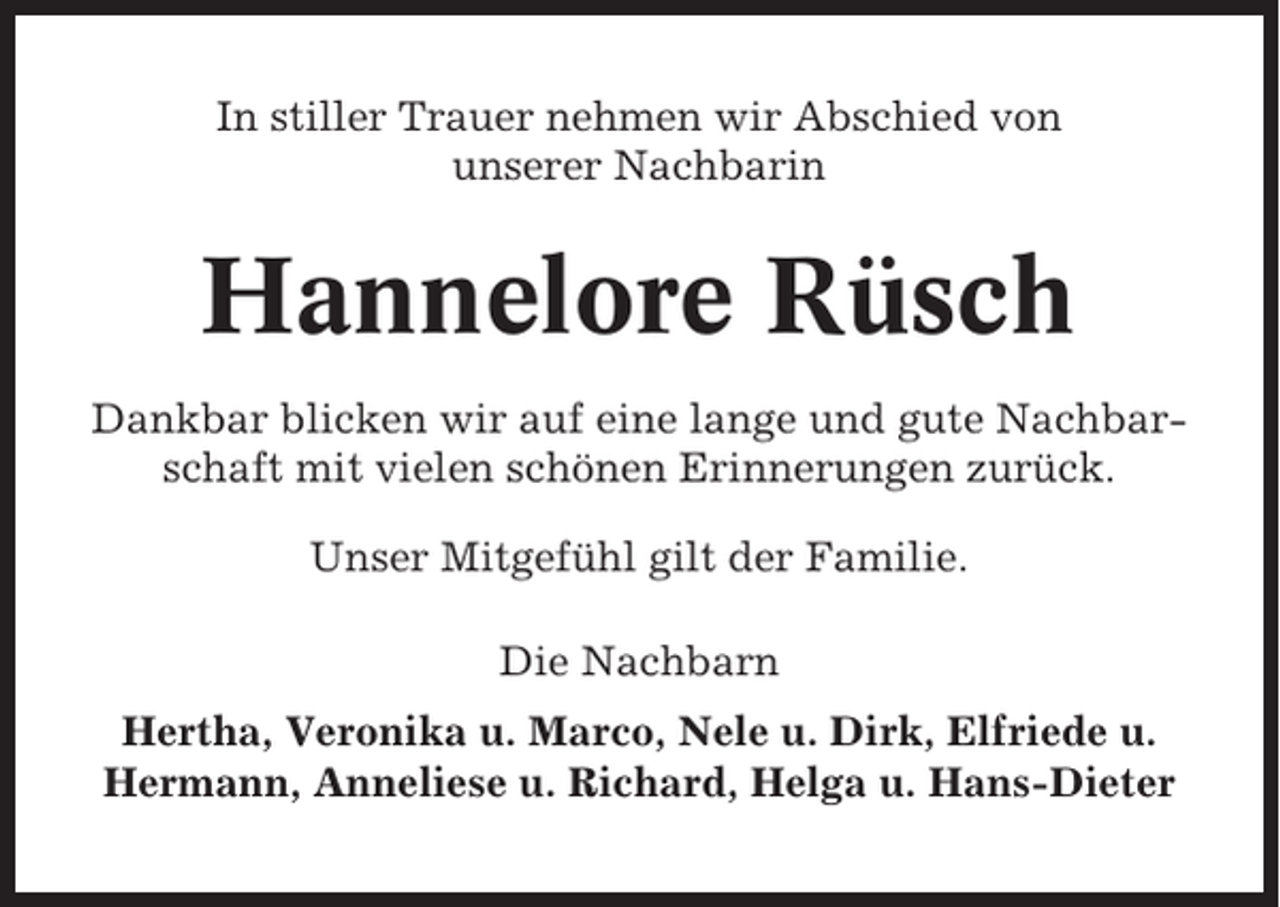 <p>In stiller Trauer nehmen wir Abschied von<br />unserer Nachbarin</p><p>Hannelore Rüsch<br />Dankbar blicken wir auf eine lange und gute Nachbarschaft mit vielen schönen Erinnerungen zurück.<br />Unser Mitgefühl gilt der Familie.<br />Die Nachbarn<br />Hertha, Veronika u. Marco, Nele u. Dirk, Elfriede u.<br />Hermann, Anneliese u. Richard, Helga u. Hans-Dieter</p>