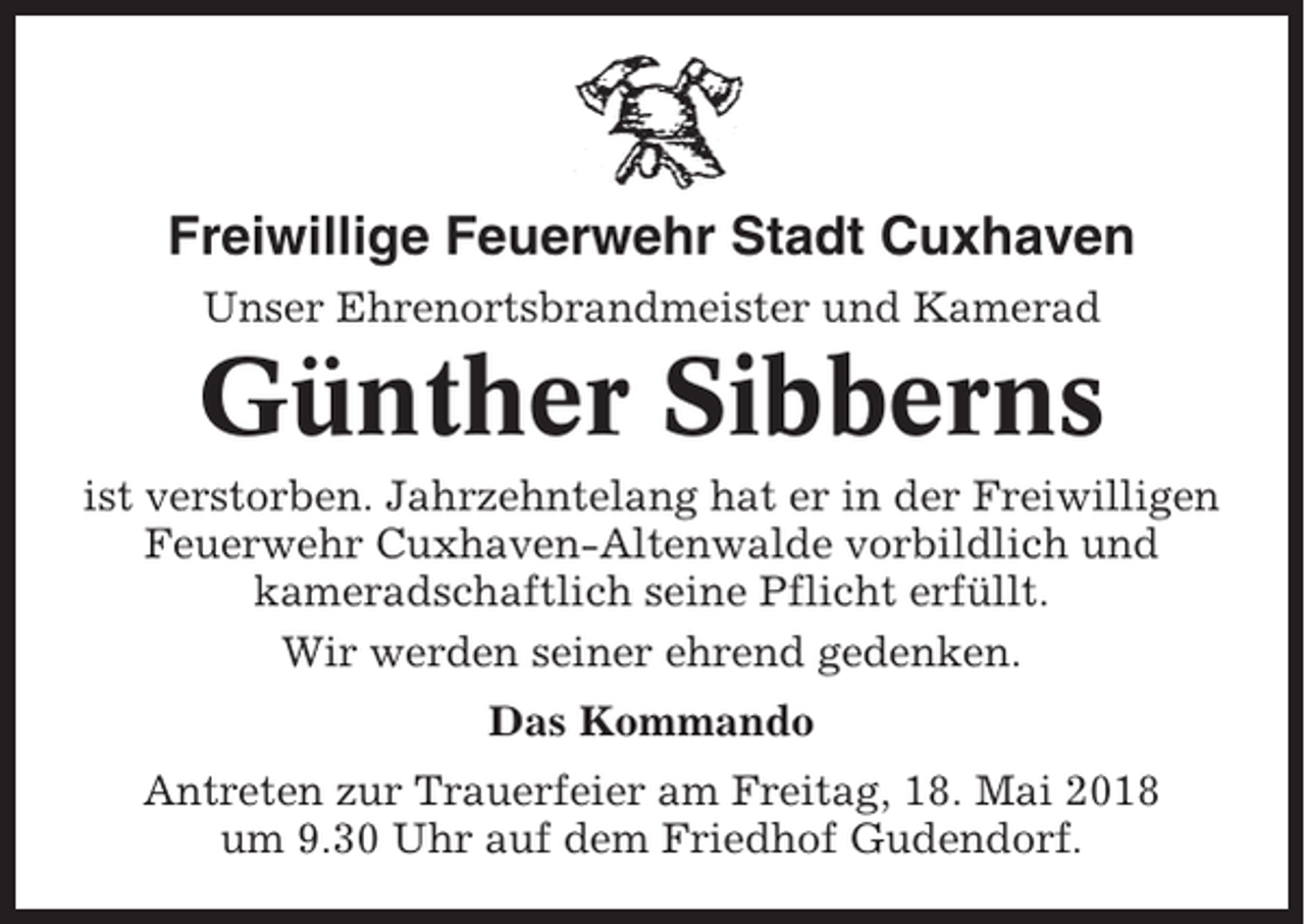 <p>Freiwillige Feuerwehr Stadt Cuxhaven<br />Unser Ehrenortsbrandmeister und Kamerad</p><p>Günther Sibberns<br />ist verstorben. Jahrzehntelang hat er in der Freiwilligen<br />Feuerwehr Cuxhaven-Altenwalde vorbildlich und<br />kameradschaftlich seine Pflicht erfüllt.<br />Wir werden seiner ehrend gedenken.<br />Das Kommando<br />Antreten zur Trauerfeier am Freitag, 18. Mai 2018<br />um 9.30 Uhr auf dem Friedhof Gudendorf.</p>