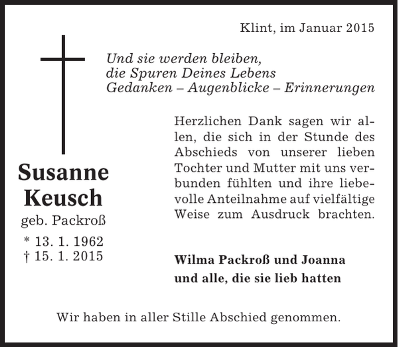 <p>Klint, im Januar 2015</p><p>Und sie werden bleiben,<br />die Spuren Deines Lebens<br />Gedanken – Augenblicke – Erinnerungen</p><p>Susanne<br />Keusch<br />geb. Packroß<br />* 13. 1. 1962<br />† 15. 1. 2015</p><p>Herzlichen Dank sagen wir allen, die sich in der Stunde des<br />Abschieds von unserer lieben<br />Tochter und Mutter mit uns verbunden fühlten und ihre liebevolle Anteilnahme auf vielfältige<br />Weise zum Ausdruck brachten.</p><p>Wilma Packroß und Joanna<br />und alle, die sie lieb hatten</p><p>Wir haben in aller Stille Abschied genommen.</p>